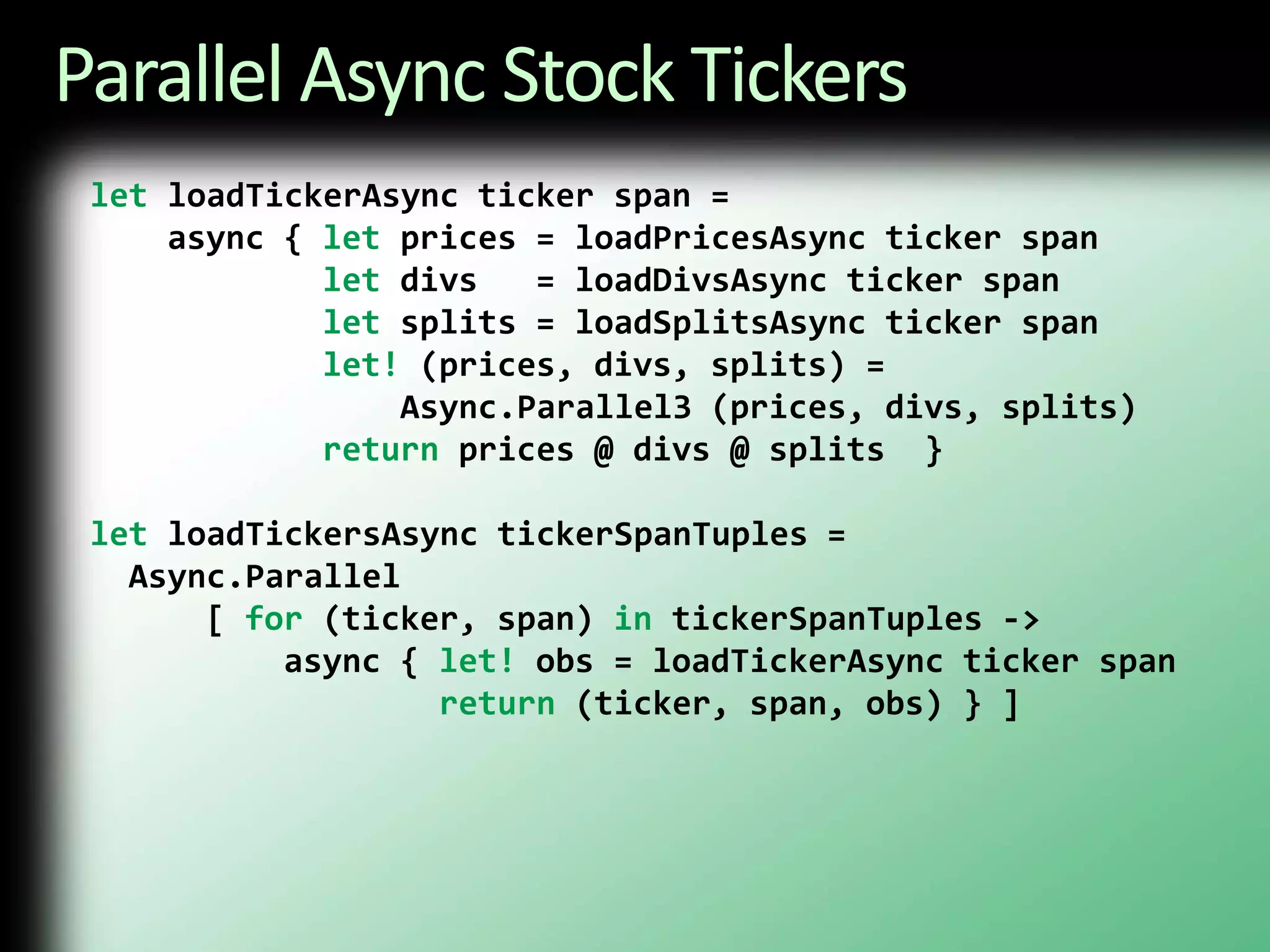 Parallel Async Stock TickersletloadTickerAsync ticker span =    async { let prices = loadPricesAsync ticker spanletdivs   = loadDivsAsync ticker spanlet splits = loadSplitsAsync ticker spanlet! (prices, divs, splits) =                 Async.Parallel3 (prices, divs, splits)return prices @ divs @ splits  }letloadTickersAsynctickerSpanTuples =  Async.Parallel      [ for (ticker, span) intickerSpanTuples ->          async { let!obs = loadTickerAsync ticker spanreturn (ticker, span, obs) } ]