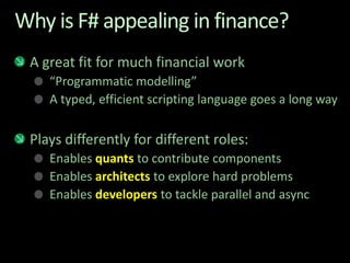 Why is F# appealing in finance?A great fit for much financial work“Programmatic modelling” A typed, efficient scripting language goes a long wayPlays differently for different roles:Enables quants to contribute componentsEnables architects to explore hard problemsEnables developers to tackle parallel and async