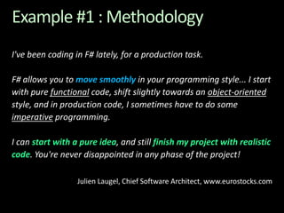 Example #1 : MethodologyI've been coding in F# lately, for a production task. F# allows you to move smoothly in your programming style... I start with pure functional code, shift slightly towards an object-oriented style, and in production code, I sometimes have to do some imperative programming. I can start with a pure idea, and still finish my project with realistic code. You're never disappointed in any phase of the project!Julien Laugel, Chief Software Architect, www.eurostocks.com