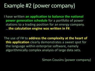 Example #2 (power company)I have written an application to balance the national power generation schedule for a portfolio of power stations to a trading position for an energy company. ...the calculation engine was written in F#. The use of F# to address the complexity at the heart of this application clearly demonstrates a sweet spot for the language within enterprise software, namely algorithmically complex analysis of large data sets. Simon Cousins (power company)