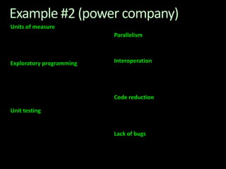 Example #2 (power company) Units of measureThe industry I work in is littered with units....Having the type system verify the correctness of the units is a huge time saver...it eradicates a whole class of errors that previous systems were prone to.Exploratory programmingWorking with F# Interactive allowed me to explore the solution space more effectively before committing to an implementation ... a very natural way for a programmer to build their understanding of the problem and the design tensions in play.Unit testingCode written using non-side effecting functions and immutable data structures is a joy to test. There are no complex time-dependent interactions to screw things up or large sets of dependencies to be mocked.Parallelism The functional purity ... makes it ripe for exploiting the inherent parallelism in processing vectors of data. Interoperation ... The calculation engine could be injected into any C# module that needed to use it without any concerns at all about interoperability. Seamless. The C# programmer need never know.Code reductionMuch of the data fed into the calculation engine was in the form of vectors and matrices. Higher order functions eat these for breakfast with minimal fuss, minimal code. Beautiful.Lack of bugsFunctional programming can feel strange.  .. once the type checker is satisfied that’s it, it works. 
