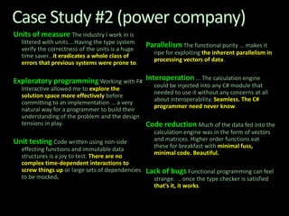 Case Study #2 (power company)Units of measureThe industry I work in is littered with units....Having the type system verify the correctness of the units is a huge time saver...it eradicates a whole class of errors that previous systems were prone to.Exploratory programming Working with F# Interactive allowed me to explore the solution space more effectively before committing to an implementation ... a very natural way for a programmer to build their understanding of the problem and the design tensions in play.Unit testingCode written using non-side effecting functions and immutable data structures is a joy to test. There are no complex time-dependent interactions to screw things up or large sets of dependencies to be mocked.Parallelism The functional purity ... makes it ripe for exploiting the inherent parallelism in processing vectors of data. Interoperation... The calculation engine could be injected into any C# module that needed to use it without any concerns at all about interoperability. Seamless. The C# programmer need never know.Code reductionMuch of the data fed into the calculation engine was in the form of vectors and matrices. Higher order functions eat these for breakfast with minimal fuss, minimal code. Beautiful.Lack of bugs Functional programming can feel strange.  .. once the type checker is satisfied that’s it, it works. 