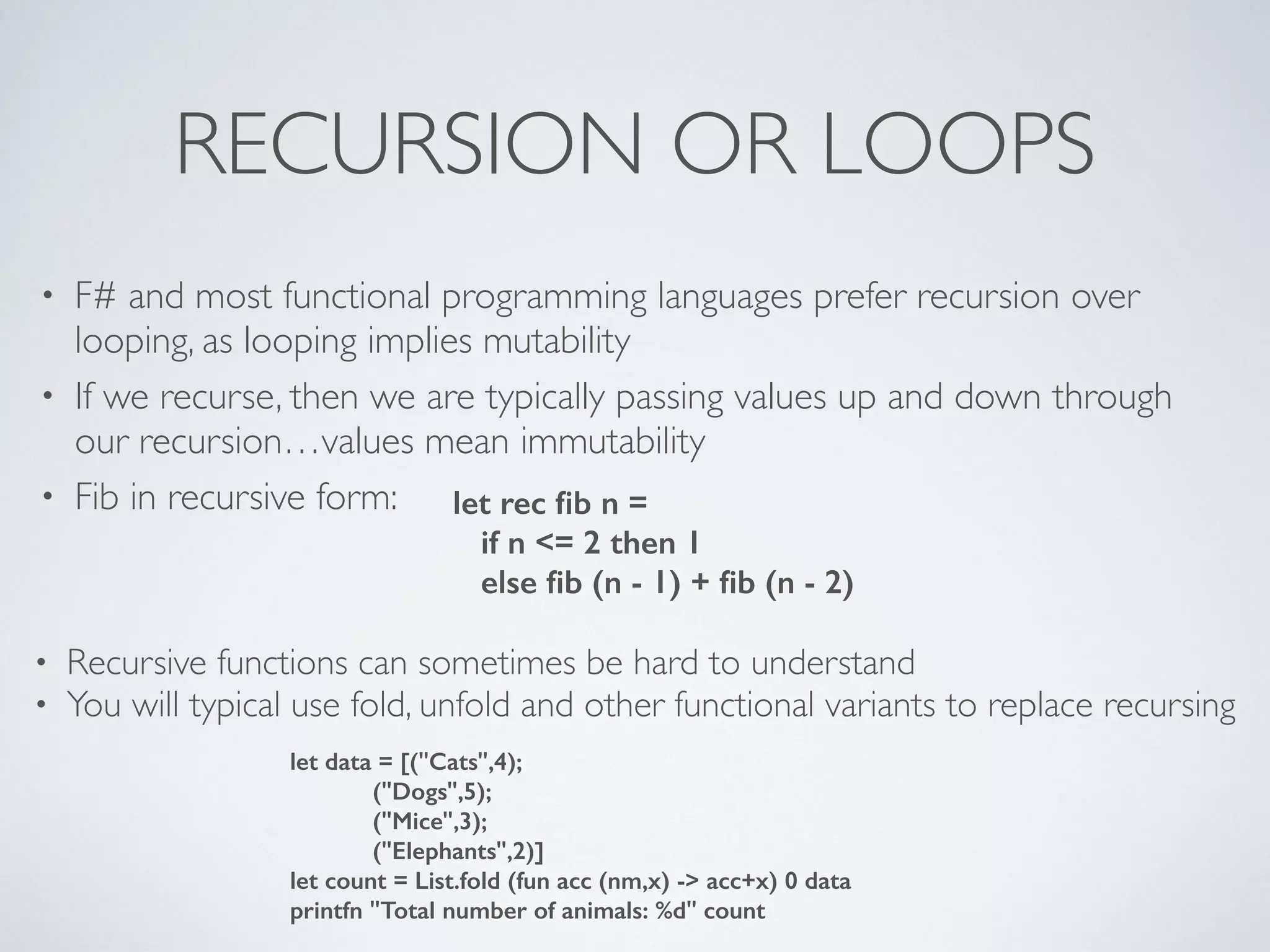 RECURSION OR LOOPS
• F# and most functional programming languages prefer recursion over
looping, as looping implies mutability	

• If we recurse, then we are typically passing values up and down through
our recursion…values mean immutability	

• Fib in recursive form: let rec ﬁb n =
if n <= 2 then 1
else ﬁb (n - 1) + ﬁb (n - 2)
• Recursive functions can sometimes be hard to understand	

• You will typical use fold, unfold and other functional variants to replace recursing
let data = [("Cats",4);
("Dogs",5);
("Mice",3);
("Elephants",2)]
let count = List.fold (fun acc (nm,x) -> acc+x) 0 data
printfn "Total number of animals: %d" count
 