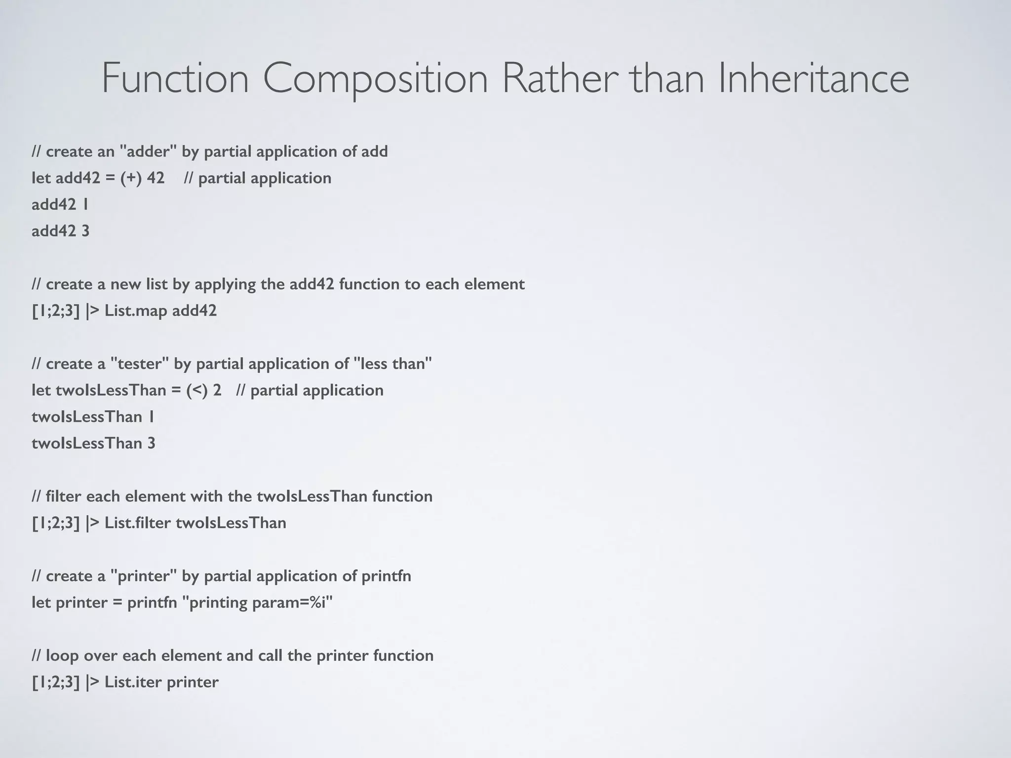 Function Composition Rather than Inheritance
// create an "adder" by partial application of add
let add42 = (+) 42 // partial application
add42 1
add42 3
!
// create a new list by applying the add42 function to each element
[1;2;3] |> List.map add42
!
// create a "tester" by partial application of "less than"
let twoIsLessThan = (<) 2 // partial application
twoIsLessThan 1
twoIsLessThan 3
!
// ﬁlter each element with the twoIsLessThan function
[1;2;3] |> List.ﬁlter twoIsLessThan
!
// create a "printer" by partial application of printfn
let printer = printfn "printing param=%i"
!
// loop over each element and call the printer function
[1;2;3] |> List.iter printer
 