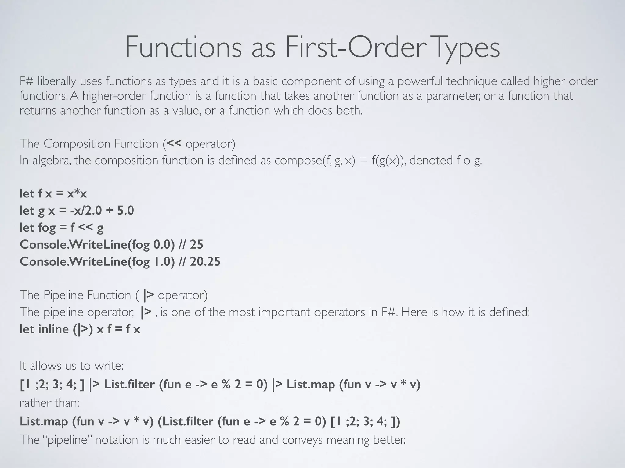 Functions as First-OrderTypes
F# liberally uses functions as types and it is a basic component of using a powerful technique called higher order
functions.A higher-order function is a function that takes another function as a parameter, or a function that
returns another function as a value, or a function which does both.	

!
The Composition Function (<< operator)	

In algebra, the composition function is deﬁned as compose(f, g, x) = f(g(x)), denoted f o g.	

!
let f x = x*x
let g x = -x/2.0 + 5.0
let fog = f << g
Console.WriteLine(fog 0.0) // 25
Console.WriteLine(fog 1.0) // 20.25
!
The Pipeline Function ( |> operator)	

The pipeline operator, |> , is one of the most important operators in F#. Here is how it is deﬁned:	

let inline (|>) x f = f x
!
It allows us to write:	

[1 ;2; 3; 4; ] |> List.ﬁlter (fun e -> e % 2 = 0) |> List.map (fun v -> v * v)
rather than:	

List.map (fun v -> v * v) (List.ﬁlter (fun e -> e % 2 = 0) [1 ;2; 3; 4; ])
The “pipeline” notation is much easier to read and conveys meaning better.
 