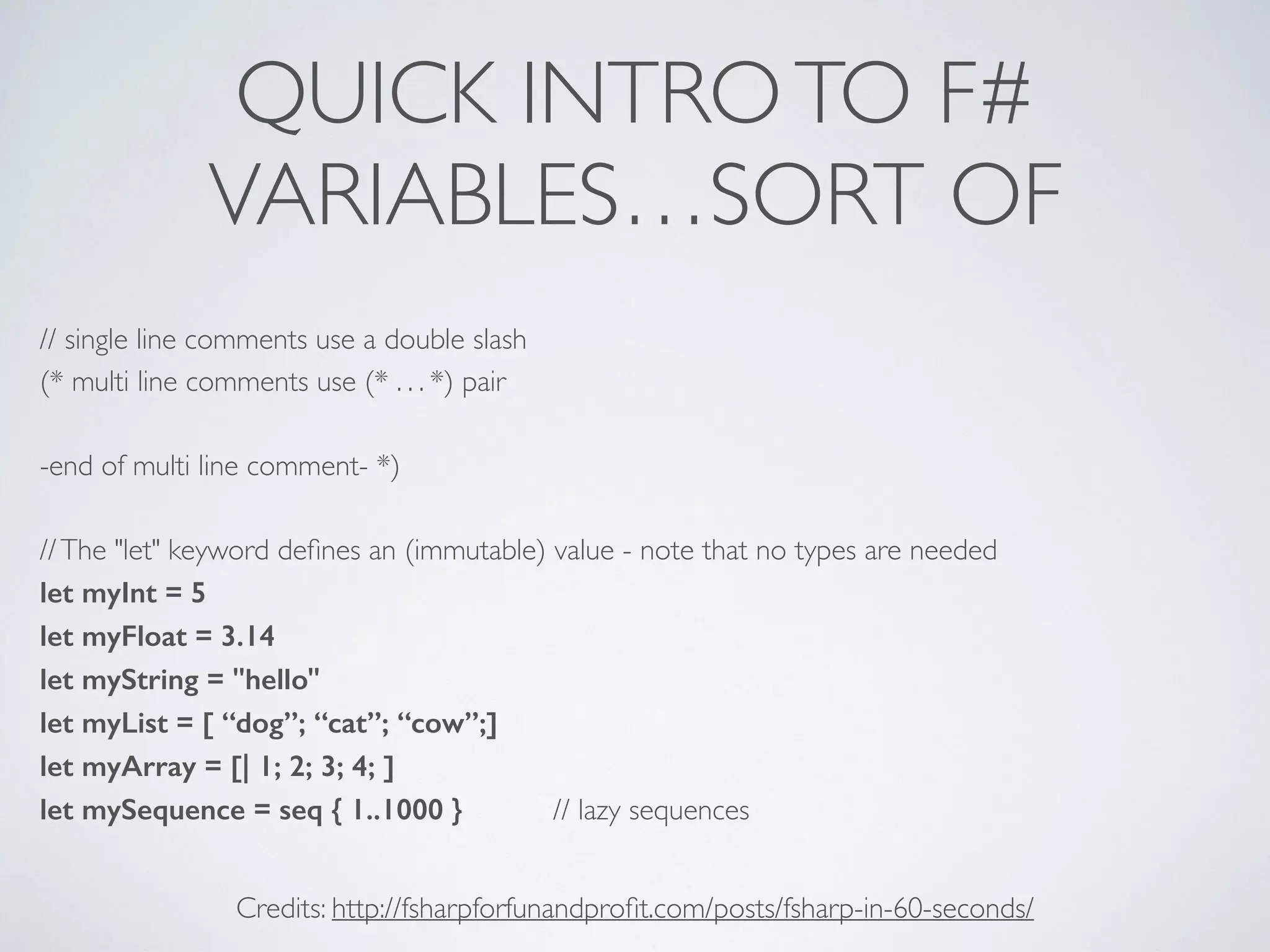 QUICK INTROTO F#	

VARIABLES…SORT OF
// single line comments use a double slash	

(* multi line comments use (* . . . *) pair	

!
-end of multi line comment- *)	

!
//The "let" keyword deﬁnes an (immutable) value - note that no types are needed	

let myInt = 5
let myFloat = 3.14
let myString = "hello" 	

let myList = [ “dog”; “cat”; “cow”;]
let myArray = [| 1; 2; 3; 4; ]
let mySequence = seq { 1..1000 } // lazy sequences
Credits: http://fsharpforfunandproﬁt.com/posts/fsharp-in-60-seconds/
 