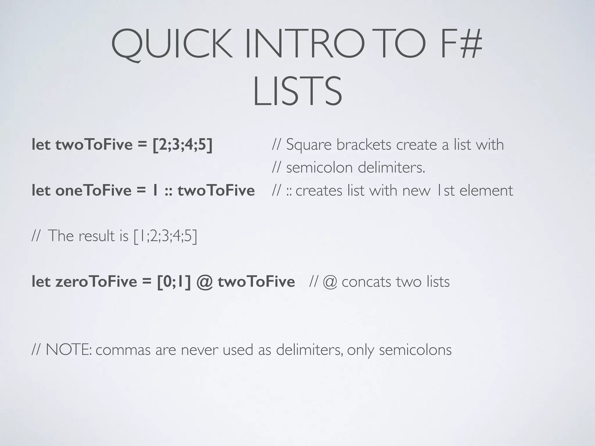 QUICK INTROTO F#	

LISTS
let twoToFive = [2;3;4;5] 	

 // Square brackets create a list with	

	

	

 	

 	

 // semicolon delimiters.	

let oneToFive = 1 :: twoToFive 	

 // :: creates list with new 1st element	

!
// The result is [1;2;3;4;5]	

!
let zeroToFive = [0;1] @ twoToFive // @ concats two lists	

!
!
// NOTE: commas are never used as delimiters, only semicolons	

!
 
