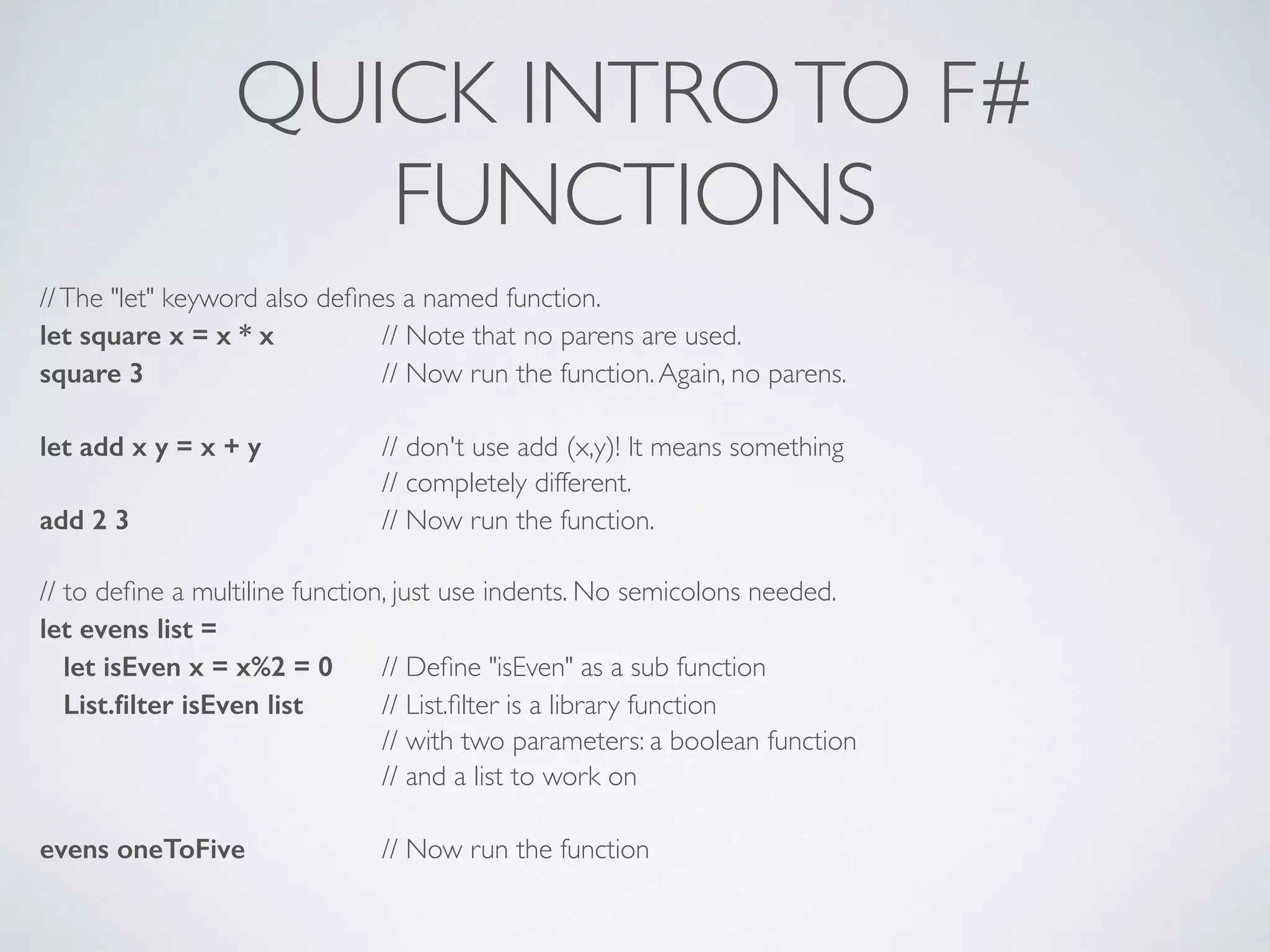 QUICK INTROTO F#	

FUNCTIONS
//The "let" keyword also deﬁnes a named function.	

let square x = x * x 	

 // Note that no parens are used.	

square 3 	

	

 // Now run the function.Again, no parens.	

!
let add x y = x + y 	

 // don't use add (x,y)! It means something	

	

 	

 // completely different.	

add 2 3 	

 	

 // Now run the function.	

!
// to deﬁne a multiline function, just use indents. No semicolons needed.	

let evens list =
let isEven x = x%2 = 0 	

// Deﬁne "isEven" as a sub function	

List.ﬁlter isEven list 	

 // List.ﬁlter is a library function	

	

 	

 // with two parameters: a boolean function	

	

 	

 // and a list to work on	

!
evens oneToFive 	

 // Now run the function
 