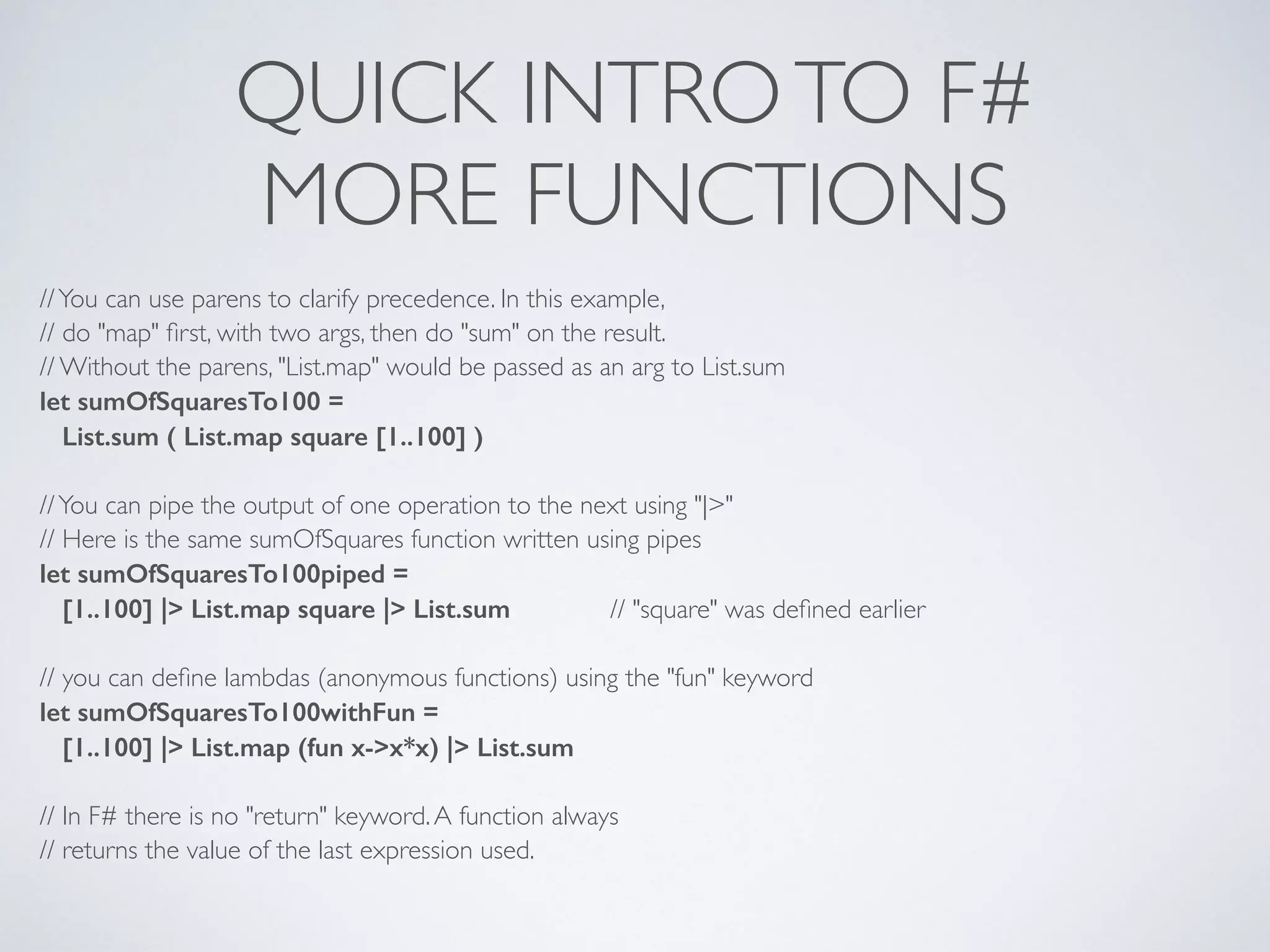QUICK INTROTO F#	

MORE FUNCTIONS
//You can use parens to clarify precedence. In this example,	

// do "map" ﬁrst, with two args, then do "sum" on the result.	

// Without the parens, "List.map" would be passed as an arg to List.sum	

let sumOfSquaresTo100 =
List.sum ( List.map square [1..100] )
!
//You can pipe the output of one operation to the next using "|>"	

// Here is the same sumOfSquares function written using pipes	

let sumOfSquaresTo100piped =
[1..100] |> List.map square |> List.sum 	

 	

 // "square" was deﬁned earlier	

!
// you can deﬁne lambdas (anonymous functions) using the "fun" keyword	

let sumOfSquaresTo100withFun =
[1..100] |> List.map (fun x->x*x) |> List.sum
!
// In F# there is no "return" keyword.A function always	

// returns the value of the last expression used.
 