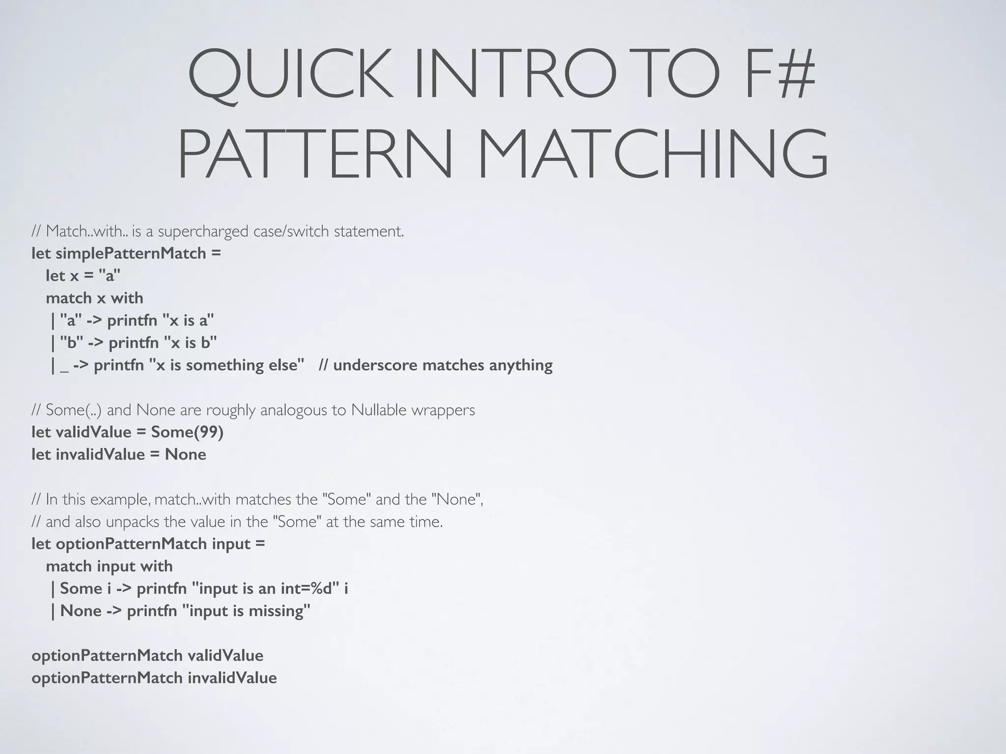 QUICK INTROTO F#	

PATTERN MATCHING
// Match..with.. is a supercharged case/switch statement.	

let simplePatternMatch =
let x = "a"
match x with
| "a" -> printfn "x is a"
| "b" -> printfn "x is b"
| _ -> printfn "x is something else" // underscore matches anything
!
// Some(..) and None are roughly analogous to Nullable wrappers	

let validValue = Some(99)
let invalidValue = None
!
// In this example, match..with matches the "Some" and the "None",	

// and also unpacks the value in the "Some" at the same time.	

let optionPatternMatch input =
match input with
| Some i -> printfn "input is an int=%d" i
| None -> printfn "input is missing"
!
optionPatternMatch validValue
optionPatternMatch invalidValue
 