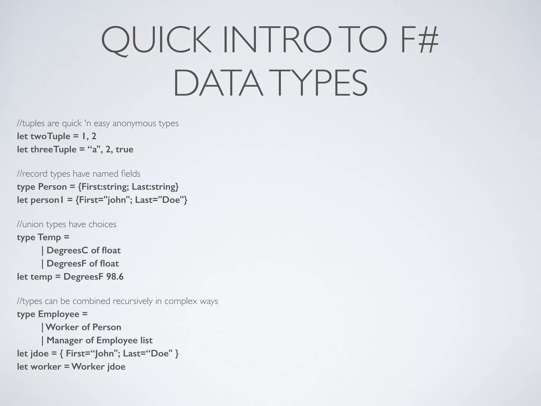 QUICK INTROTO F#	

DATATYPES
//tuples are quick 'n easy anonymous types	

let twoTuple = 1, 2
let threeTuple = “a", 2, true
!
//record types have named ﬁelds	

type Person = {First:string; Last:string}
let person1 = {First="john"; Last="Doe"}
!
//union types have choices	

type Temp =
| DegreesC of ﬂoat
| DegreesF of ﬂoat
let temp = DegreesF 98.6
!
//types can be combined recursively in complex ways	

type Employee =
| Worker of Person
| Manager of Employee list
let jdoe = { First=“John"; Last=“Doe" }
let worker = Worker jdoe
 