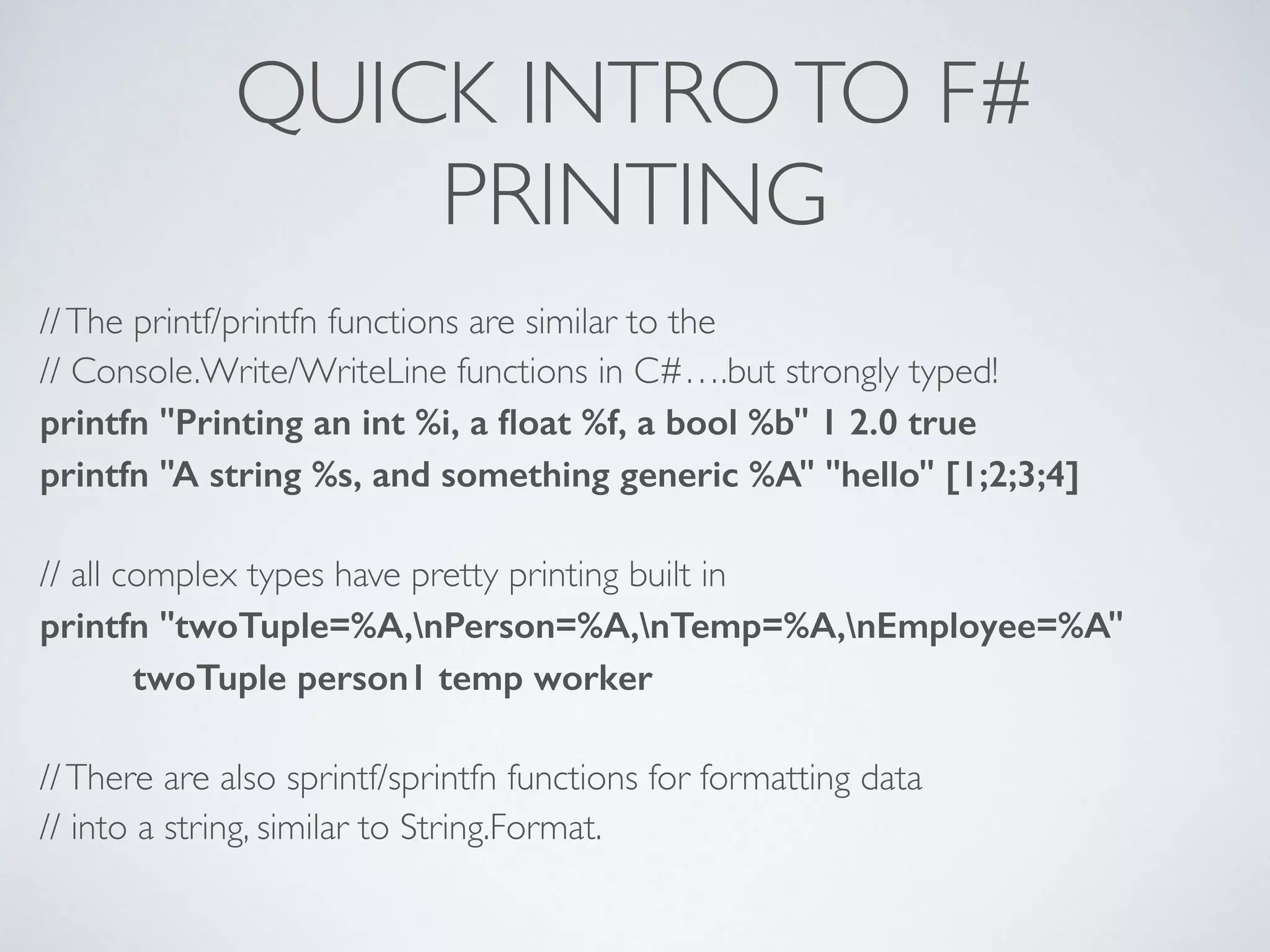 QUICK INTROTO F#	

PRINTING
//The printf/printfn functions are similar to the	

// Console.Write/WriteLine functions in C#….but strongly typed!	

printfn "Printing an int %i, a ﬂoat %f, a bool %b" 1 2.0 true
printfn "A string %s, and something generic %A" "hello" [1;2;3;4]
!
// all complex types have pretty printing built in	

printfn "twoTuple=%A,nPerson=%A,nTemp=%A,nEmployee=%A"
twoTuple person1 temp worker
!
//There are also sprintf/sprintfn functions for formatting data	

// into a string, similar to String.Format.
 