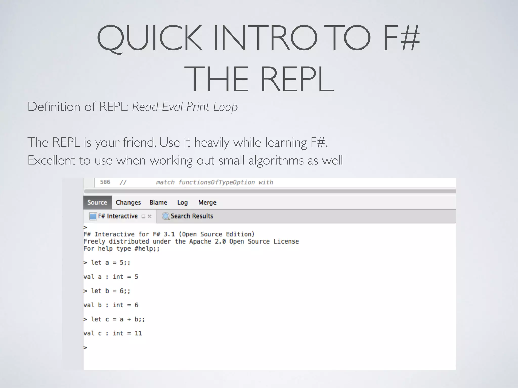 QUICK INTROTO F#	

THE REPL
Deﬁnition of REPL: Read-Eval-Print Loop	

!
The REPL is your friend. Use it heavily while learning F#. 	

Excellent to use when working out small algorithms as well
 