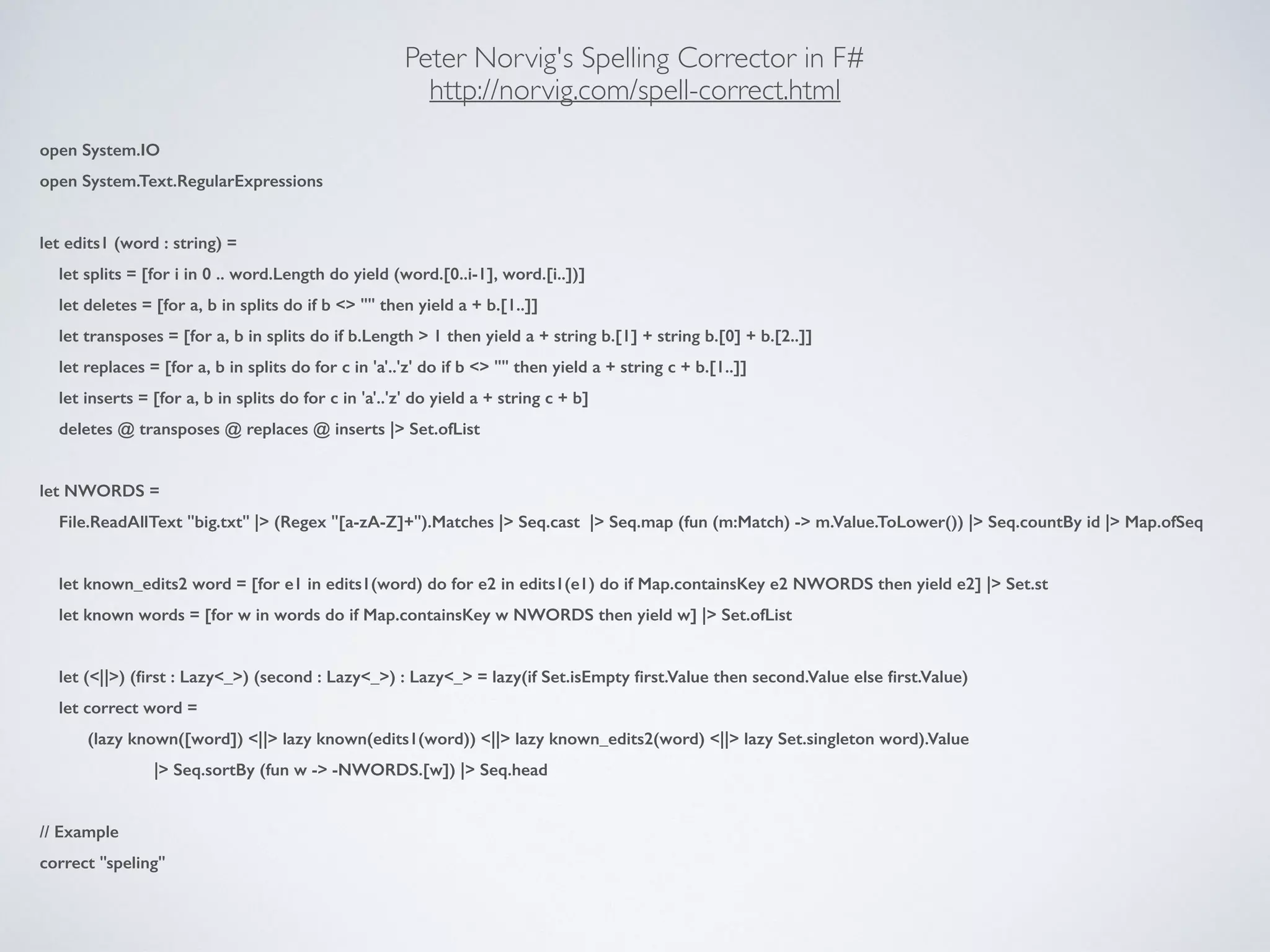 Peter Norvig's Spelling Corrector in F#	

http://norvig.com/spell-correct.html
open System.IO
open System.Text.RegularExpressions
!
let edits1 (word : string) =
let splits = [for i in 0 .. word.Length do yield (word.[0..i-1], word.[i..])]
let deletes = [for a, b in splits do if b <> "" then yield a + b.[1..]]
let transposes = [for a, b in splits do if b.Length > 1 then yield a + string b.[1] + string b.[0] + b.[2..]]
let replaces = [for a, b in splits do for c in 'a'..'z' do if b <> "" then yield a + string c + b.[1..]]
let inserts = [for a, b in splits do for c in 'a'..'z' do yield a + string c + b]
deletes @ transposes @ replaces @ inserts |> Set.ofList
!
let NWORDS =
File.ReadAllText "big.txt" |> (Regex "[a-zA-Z]+").Matches |> Seq.cast |> Seq.map (fun (m:Match) -> m.Value.ToLower()) |> Seq.countBy id |> Map.ofSeq
!
let known_edits2 word = [for e1 in edits1(word) do for e2 in edits1(e1) do if Map.containsKey e2 NWORDS then yield e2] |> Set.st
let known words = [for w in words do if Map.containsKey w NWORDS then yield w] |> Set.ofList
!
let (<||>) (ﬁrst : Lazy<_>) (second : Lazy<_>) : Lazy<_> = lazy(if Set.isEmpty ﬁrst.Value then second.Value else ﬁrst.Value)
let correct word =
(lazy known([word]) <||> lazy known(edits1(word)) <||> lazy known_edits2(word) <||> lazy Set.singleton word).Value
|> Seq.sortBy (fun w -> -NWORDS.[w]) |> Seq.head
!
// Example
correct "speling"
 