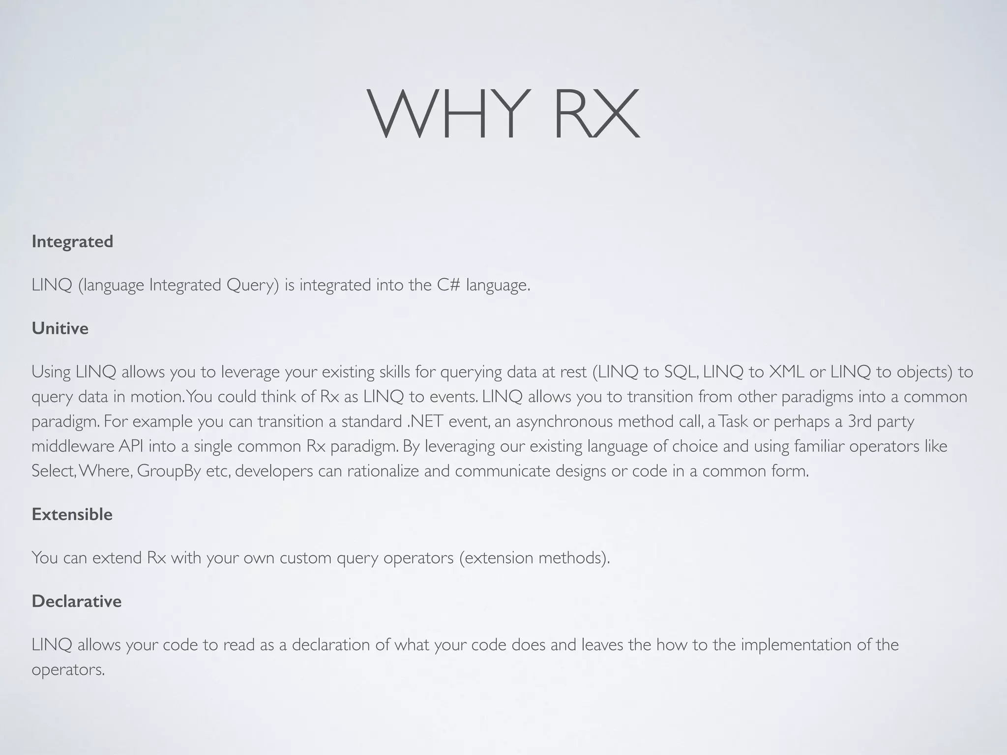 WHY RX
Integrated
LINQ (language Integrated Query) is integrated into the C# language.	

Unitive
Using LINQ allows you to leverage your existing skills for querying data at rest (LINQ to SQL, LINQ to XML or LINQ to objects) to
query data in motion.You could think of Rx as LINQ to events. LINQ allows you to transition from other paradigms into a common
paradigm. For example you can transition a standard .NET event, an asynchronous method call, aTask or perhaps a 3rd party
middleware API into a single common Rx paradigm. By leveraging our existing language of choice and using familiar operators like
Select,Where, GroupBy etc, developers can rationalize and communicate designs or code in a common form.	

Extensible
You can extend Rx with your own custom query operators (extension methods).	

Declarative
LINQ allows your code to read as a declaration of what your code does and leaves the how to the implementation of the
operators.	

 