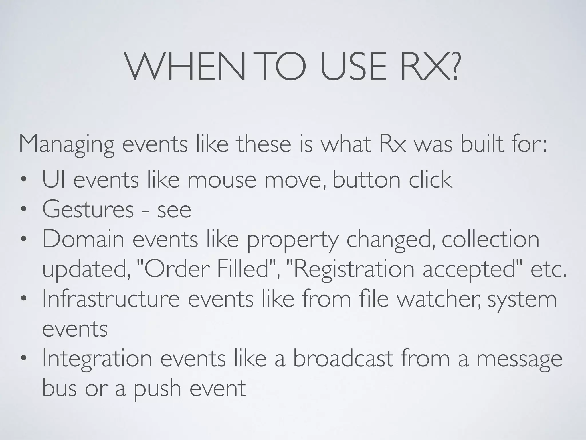 WHENTO USE RX?
Managing events like these is what Rx was built for:	

• UI events like mouse move, button click	

• Gestures - see 	

• Domain events like property changed, collection
updated, "Order Filled", "Registration accepted" etc.	

• Infrastructure events like from ﬁle watcher, system
events	

• Integration events like a broadcast from a message
bus or a push event
 