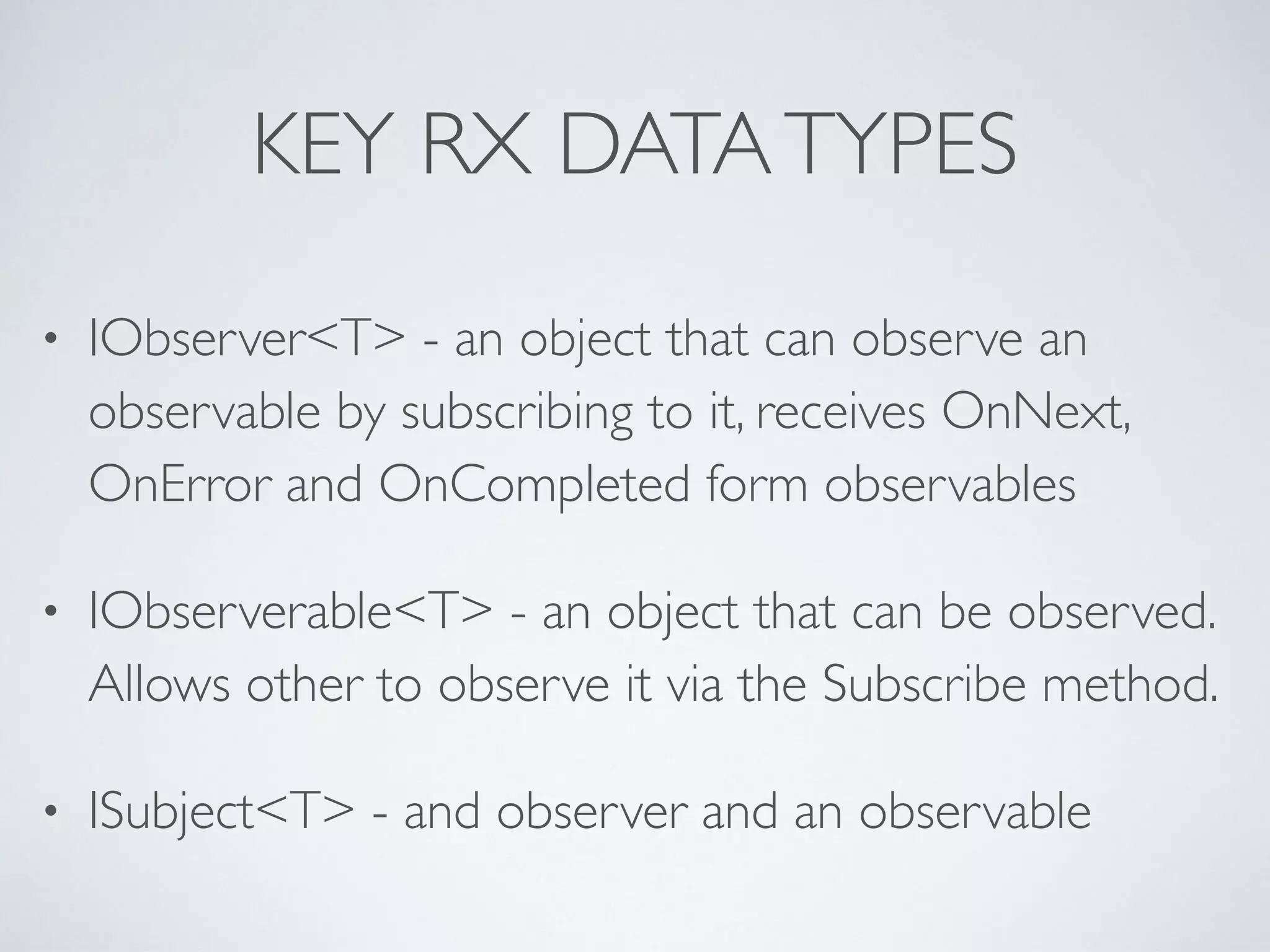 KEY RX DATATYPES
• IObserver<T> - an object that can observe an
observable by subscribing to it, receives OnNext,
OnError and OnCompleted form observables	

• IObserverable<T> - an object that can be observed.
Allows other to observe it via the Subscribe method.	

• ISubject<T> - and observer and an observable
 