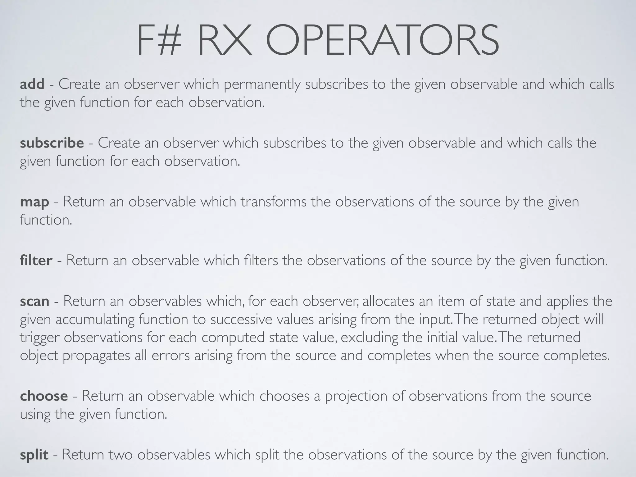 F# RX OPERATORS
add - Create an observer which permanently subscribes to the given observable and which calls
the given function for each observation.	

!
subscribe - Create an observer which subscribes to the given observable and which calls the
given function for each observation.	

!
map - Return an observable which transforms the observations of the source by the given
function.	

!
ﬁlter - Return an observable which ﬁlters the observations of the source by the given function.	

!
scan - Return an observables which, for each observer, allocates an item of state and applies the
given accumulating function to successive values arising from the input.The returned object will
trigger observations for each computed state value, excluding the initial value.The returned
object propagates all errors arising from the source and completes when the source completes.	

!
choose - Return an observable which chooses a projection of observations from the source
using the given function.	

!
split - Return two observables which split the observations of the source by the given function.
 