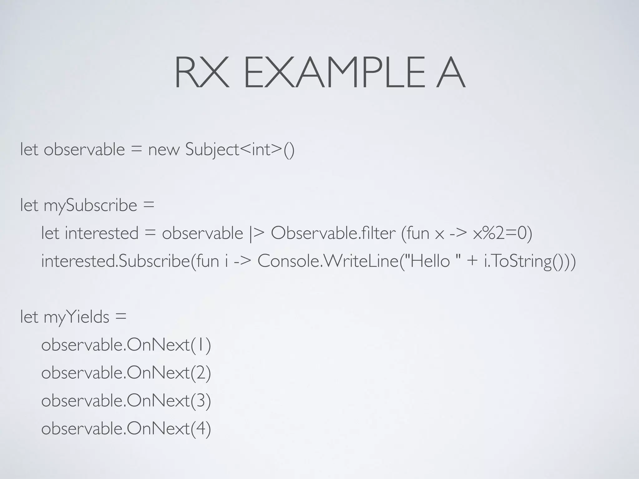 RX EXAMPLE A
let observable = new Subject<int>()	

!
let mySubscribe =	

let interested = observable |> Observable.ﬁlter (fun x -> x%2=0)	

interested.Subscribe(fun i -> Console.WriteLine("Hello " + i.ToString()))	

!
let myYields =	

observable.OnNext(1)	

observable.OnNext(2)	

observable.OnNext(3)	

observable.OnNext(4)
 