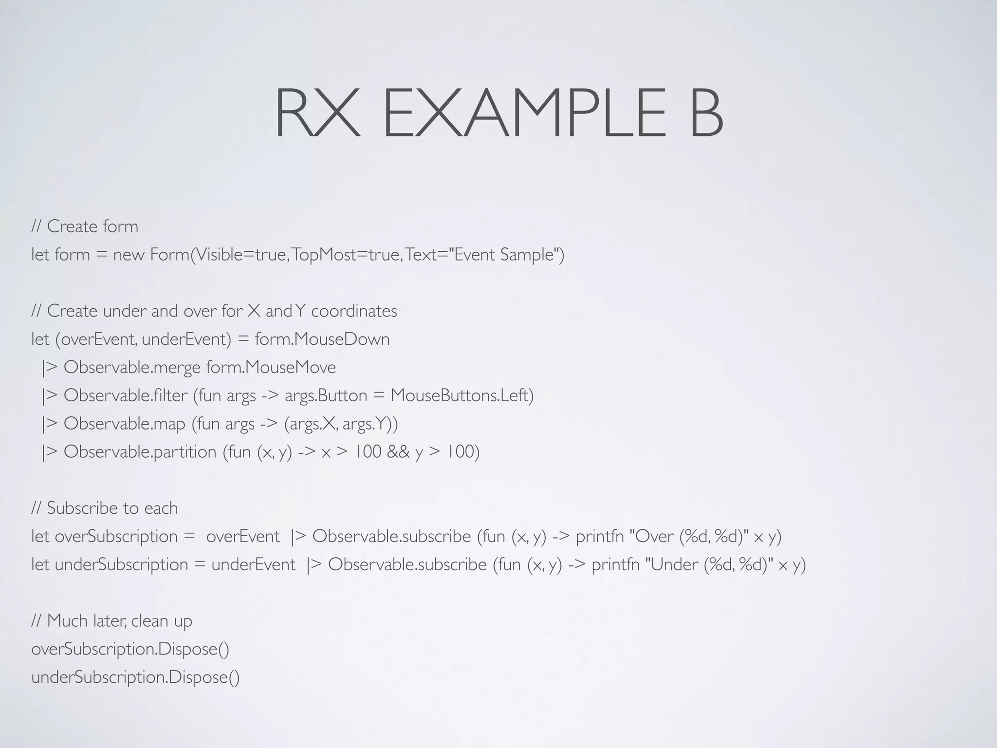 RX EXAMPLE B
// Create form	

let form = new Form(Visible=true,TopMost=true,Text="Event Sample")	

!
// Create under and over for X andY coordinates	

let (overEvent, underEvent) = form.MouseDown	

|> Observable.merge form.MouseMove	

|> Observable.ﬁlter (fun args -> args.Button = MouseButtons.Left)	

|> Observable.map (fun args -> (args.X, args.Y))	

|> Observable.partition (fun (x, y) -> x > 100 && y > 100)	

!
// Subscribe to each	

let overSubscription = overEvent |> Observable.subscribe (fun (x, y) -> printfn "Over (%d, %d)" x y)	

let underSubscription = underEvent |> Observable.subscribe (fun (x, y) -> printfn "Under (%d, %d)" x y)	

	

// Much later, clean up	

overSubscription.Dispose()	

underSubscription.Dispose()
 