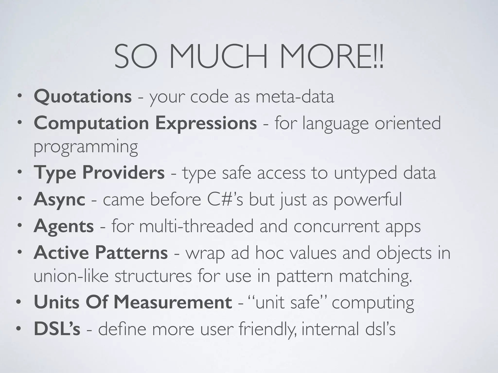 SO MUCH MORE!!
• Quotations - your code as meta-data	

• Computation Expressions - for language oriented
programming	

• Type Providers - type safe access to untyped data	

• Async - came before C#’s but just as powerful	

• Agents - for multi-threaded and concurrent apps 	

• Active Patterns - wrap ad hoc values and objects in
union-like structures for use in pattern matching.	

• Units Of Measurement - “unit safe” computing	

• DSL’s - deﬁne more user friendly, internal dsl’s
 