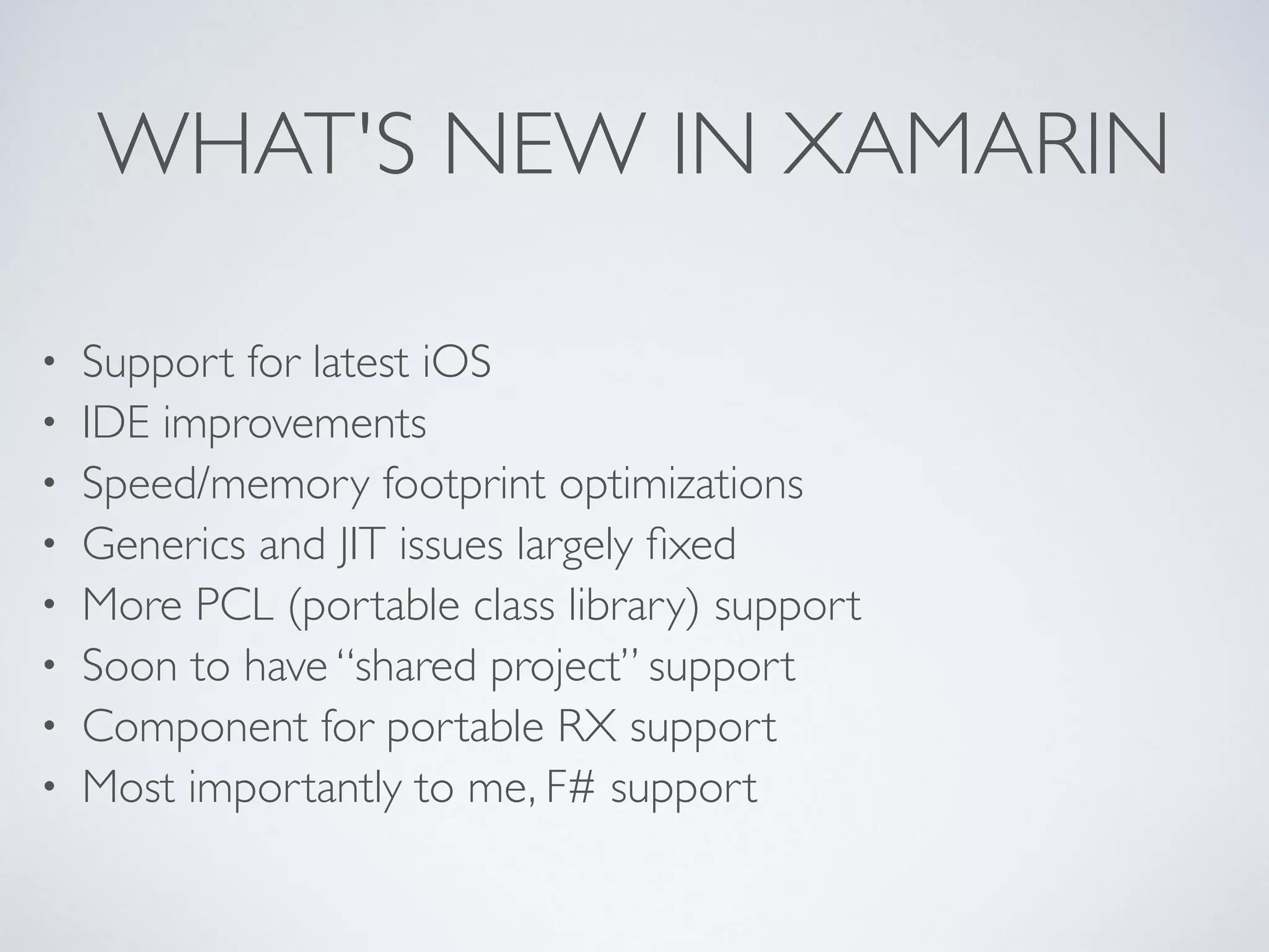 WHAT'S NEW IN XAMARIN
• Support for latest iOS	

• IDE improvements	

• Speed/memory footprint optimizations	

• Generics and JIT issues largely ﬁxed	

• More PCL (portable class library) support	

• Soon to have “shared project” support	

• Component for portable RX support	

• Most importantly to me, F# support
 