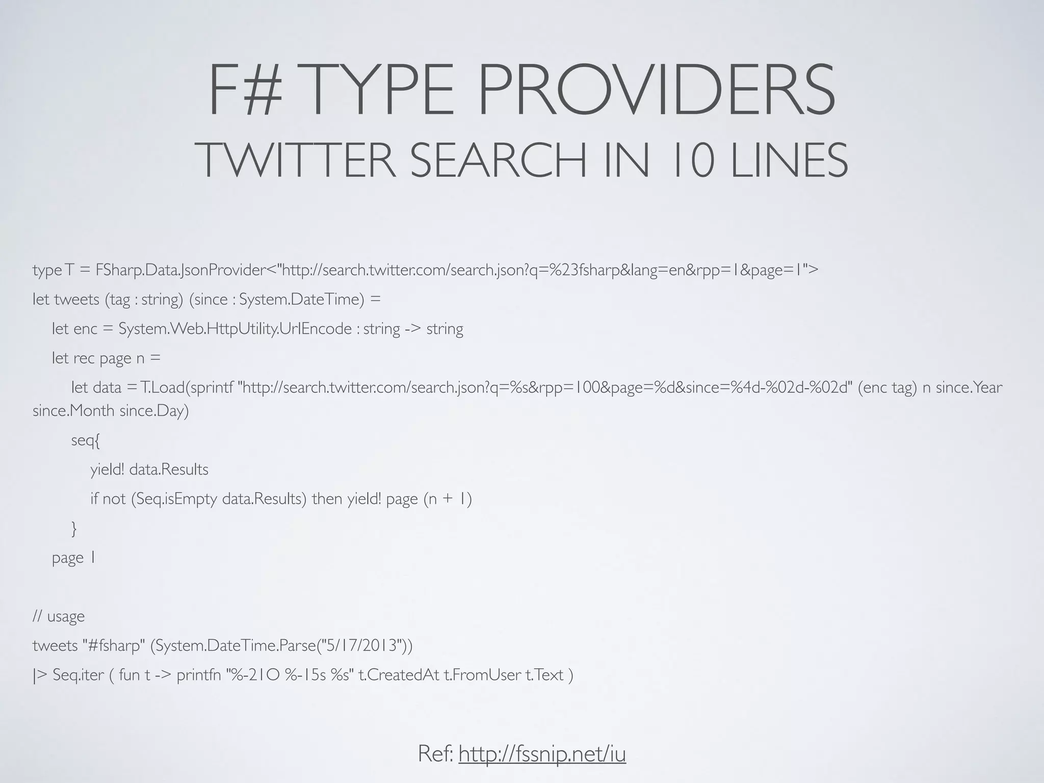 F#TYPE PROVIDERS	

TWITTER SEARCH IN 10 LINES
typeT = FSharp.Data.JsonProvider<"http://search.twitter.com/search.json?q=%23fsharp&lang=en&rpp=1&page=1">	

let tweets (tag : string) (since : System.DateTime) =	

let enc = System.Web.HttpUtility.UrlEncode : string -> string	

let rec page n = 	

let data =T.Load(sprintf "http://search.twitter.com/search.json?q=%s&rpp=100&page=%d&since=%4d-%02d-%02d" (enc tag) n since.Year
since.Month since.Day)	

seq{	

yield! data.Results	

if not (Seq.isEmpty data.Results) then yield! page (n + 1)	

}	

page 1	

!
// usage	

tweets "#fsharp" (System.DateTime.Parse("5/17/2013"))	

|> Seq.iter ( fun t -> printfn "%-21O %-15s %s" t.CreatedAt t.FromUser t.Text )
Ref: http://fssnip.net/iu
 