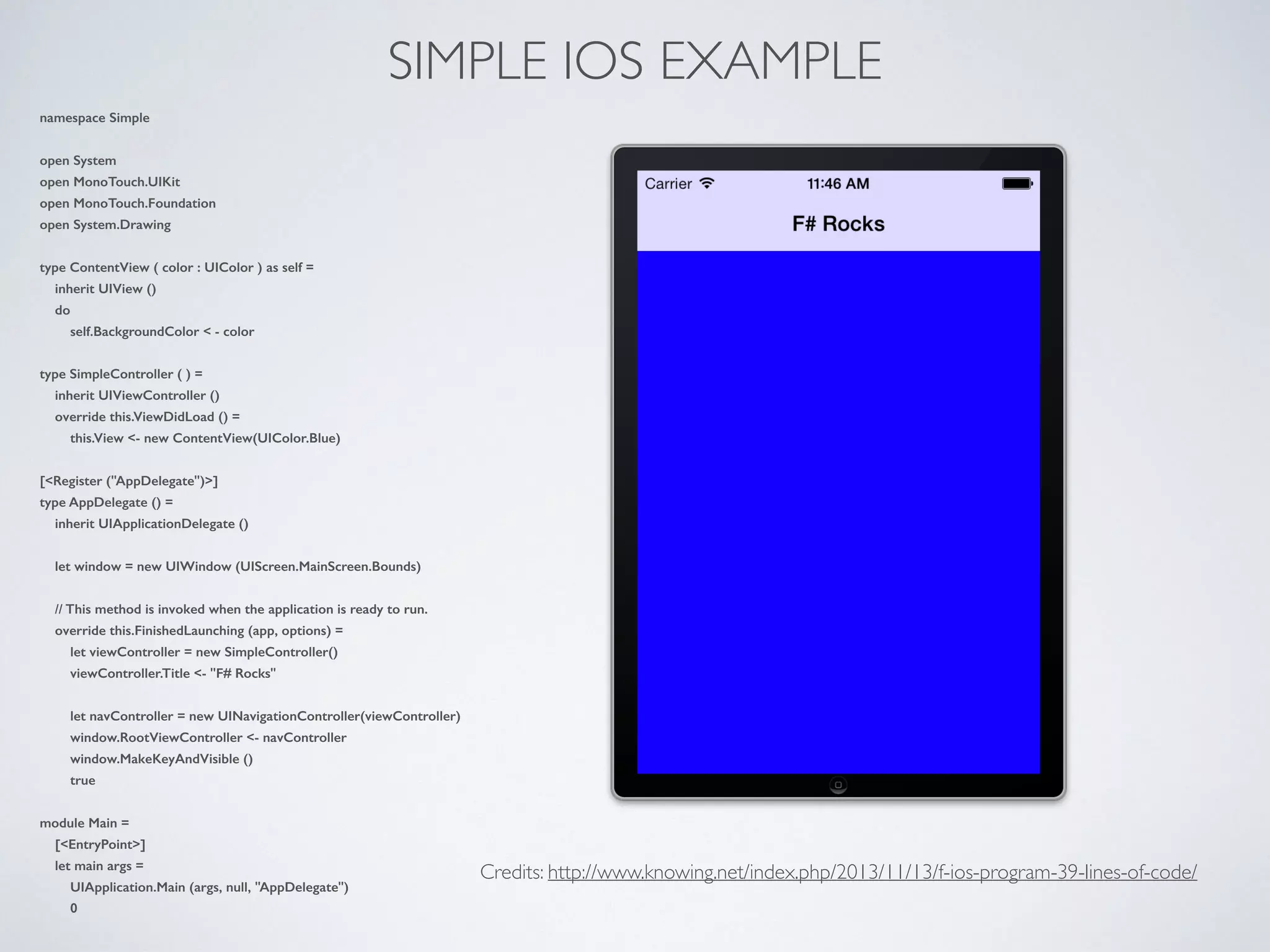 SIMPLE IOS EXAMPLE
namespace Simple
open System
open MonoTouch.UIKit
open MonoTouch.Foundation
open System.Drawing
type ContentView ( color : UIColor ) as self =
inherit UIView ()
do
self.BackgroundColor < - color
type SimpleController ( ) =
inherit UIViewController ()
override this.ViewDidLoad () =
this.View <- new ContentView(UIColor.Blue)
[<Register ("AppDelegate")>]
type AppDelegate () =
inherit UIApplicationDelegate ()
let window = new UIWindow (UIScreen.MainScreen.Bounds)
// This method is invoked when the application is ready to run.
override this.FinishedLaunching (app, options) =
let viewController = new SimpleController()
viewController.Title <- "F# Rocks"
let navController = new UINavigationController(viewController)
window.RootViewController <- navController
window.MakeKeyAndVisible ()
true
module Main =
[<EntryPoint>]
let main args =
UIApplication.Main (args, null, "AppDelegate")
0
Credits: http://www.knowing.net/index.php/2013/11/13/f-ios-program-39-lines-of-code/
 