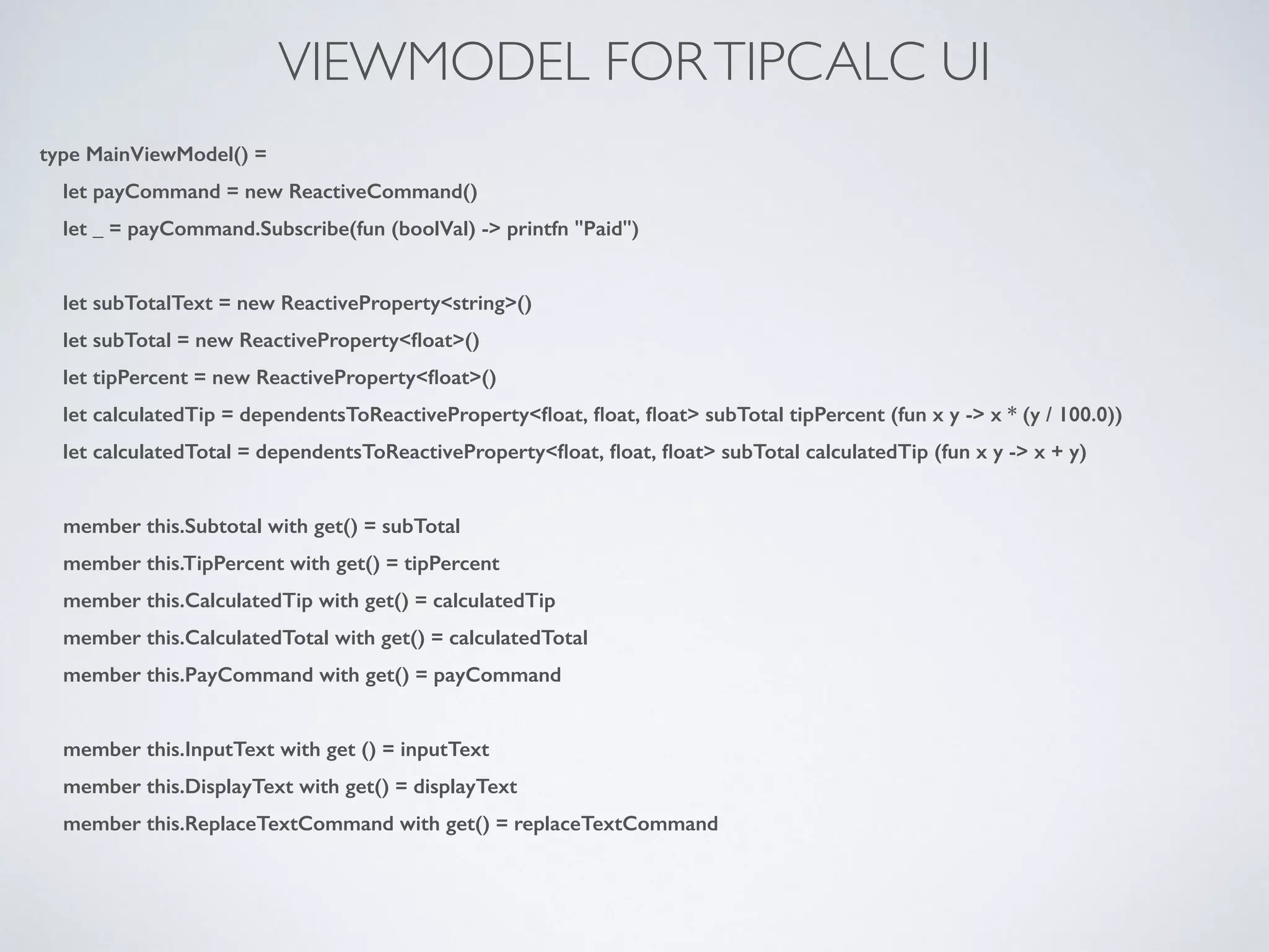 VIEWMODEL FORTIPCALC UI
type MainViewModel() =
let payCommand = new ReactiveCommand()
let _ = payCommand.Subscribe(fun (boolVal) -> printfn "Paid")
!
let subTotalText = new ReactiveProperty<string>()
let subTotal = new ReactiveProperty<ﬂoat>()
let tipPercent = new ReactiveProperty<ﬂoat>()
let calculatedTip = dependentsToReactiveProperty<ﬂoat, ﬂoat, ﬂoat> subTotal tipPercent (fun x y -> x * (y / 100.0))
let calculatedTotal = dependentsToReactiveProperty<ﬂoat, ﬂoat, ﬂoat> subTotal calculatedTip (fun x y -> x + y)
!
member this.Subtotal with get() = subTotal
member this.TipPercent with get() = tipPercent
member this.CalculatedTip with get() = calculatedTip
member this.CalculatedTotal with get() = calculatedTotal
member this.PayCommand with get() = payCommand
!
member this.InputText with get () = inputText
member this.DisplayText with get() = displayText
member this.ReplaceTextCommand with get() = replaceTextCommand
 