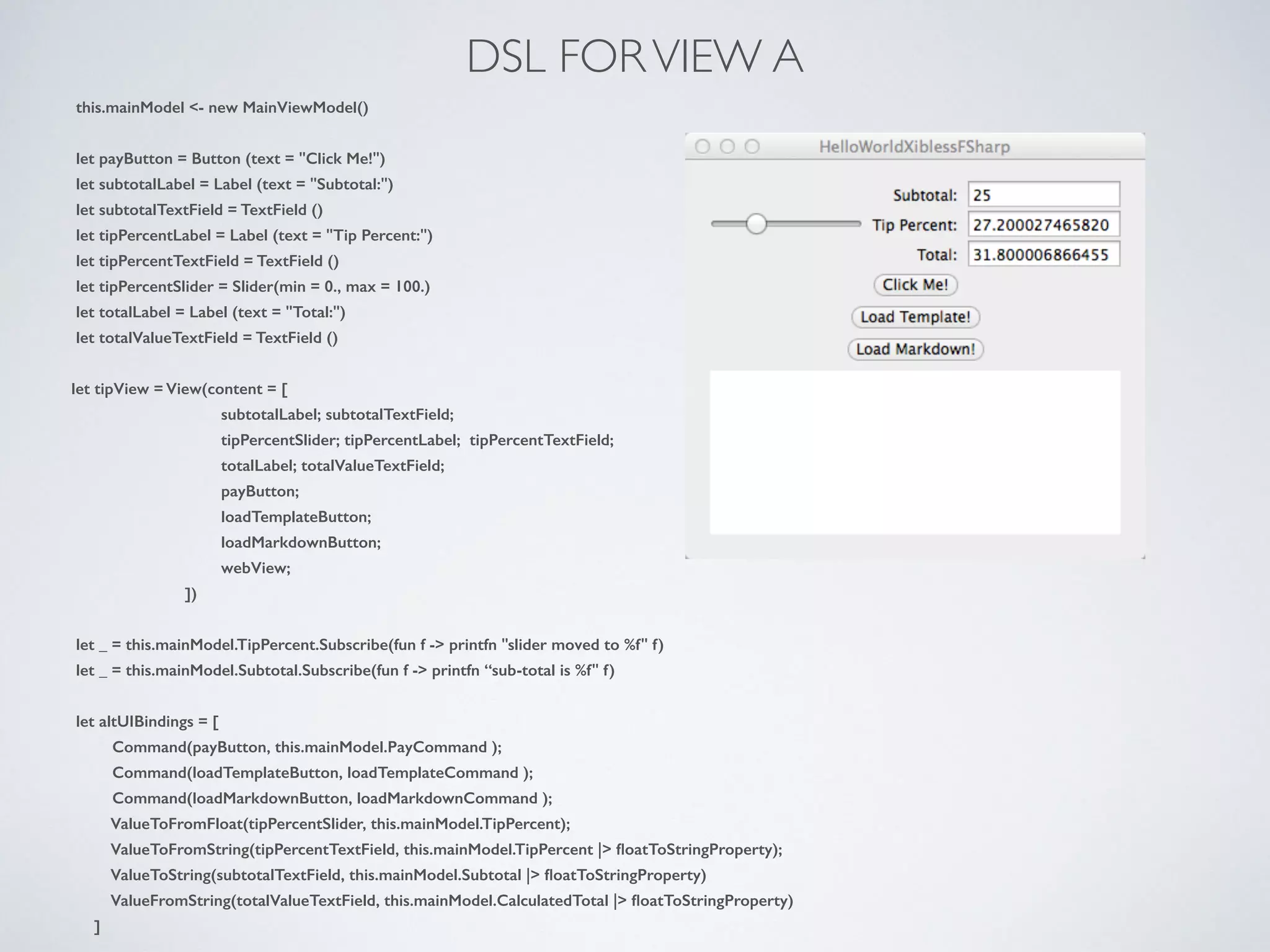 DSL FORVIEW A
this.mainModel <- new MainViewModel()
!
let payButton = Button (text = "Click Me!")
let subtotalLabel = Label (text = "Subtotal:")
let subtotalTextField = TextField ()
let tipPercentLabel = Label (text = "Tip Percent:")
let tipPercentTextField = TextField ()
let tipPercentSlider = Slider(min = 0., max = 100.)
let totalLabel = Label (text = "Total:")
let totalValueTextField = TextField ()
!
let tipView = View(content = [
subtotalLabel; subtotalTextField;
tipPercentSlider; tipPercentLabel; tipPercentTextField;
totalLabel; totalValueTextField;
payButton;
loadTemplateButton;
loadMarkdownButton;
webView;
])
!
let _ = this.mainModel.TipPercent.Subscribe(fun f -> printfn "slider moved to %f" f)
let _ = this.mainModel.Subtotal.Subscribe(fun f -> printfn “sub-total is %f" f)
!
let altUIBindings = [
Command(payButton, this.mainModel.PayCommand );
Command(loadTemplateButton, loadTemplateCommand );
Command(loadMarkdownButton, loadMarkdownCommand );
ValueToFromFloat(tipPercentSlider, this.mainModel.TipPercent);
ValueToFromString(tipPercentTextField, this.mainModel.TipPercent |> ﬂoatToStringProperty);
ValueToString(subtotalTextField, this.mainModel.Subtotal |> ﬂoatToStringProperty)
ValueFromString(totalValueTextField, this.mainModel.CalculatedTotal |> ﬂoatToStringProperty)
]
 