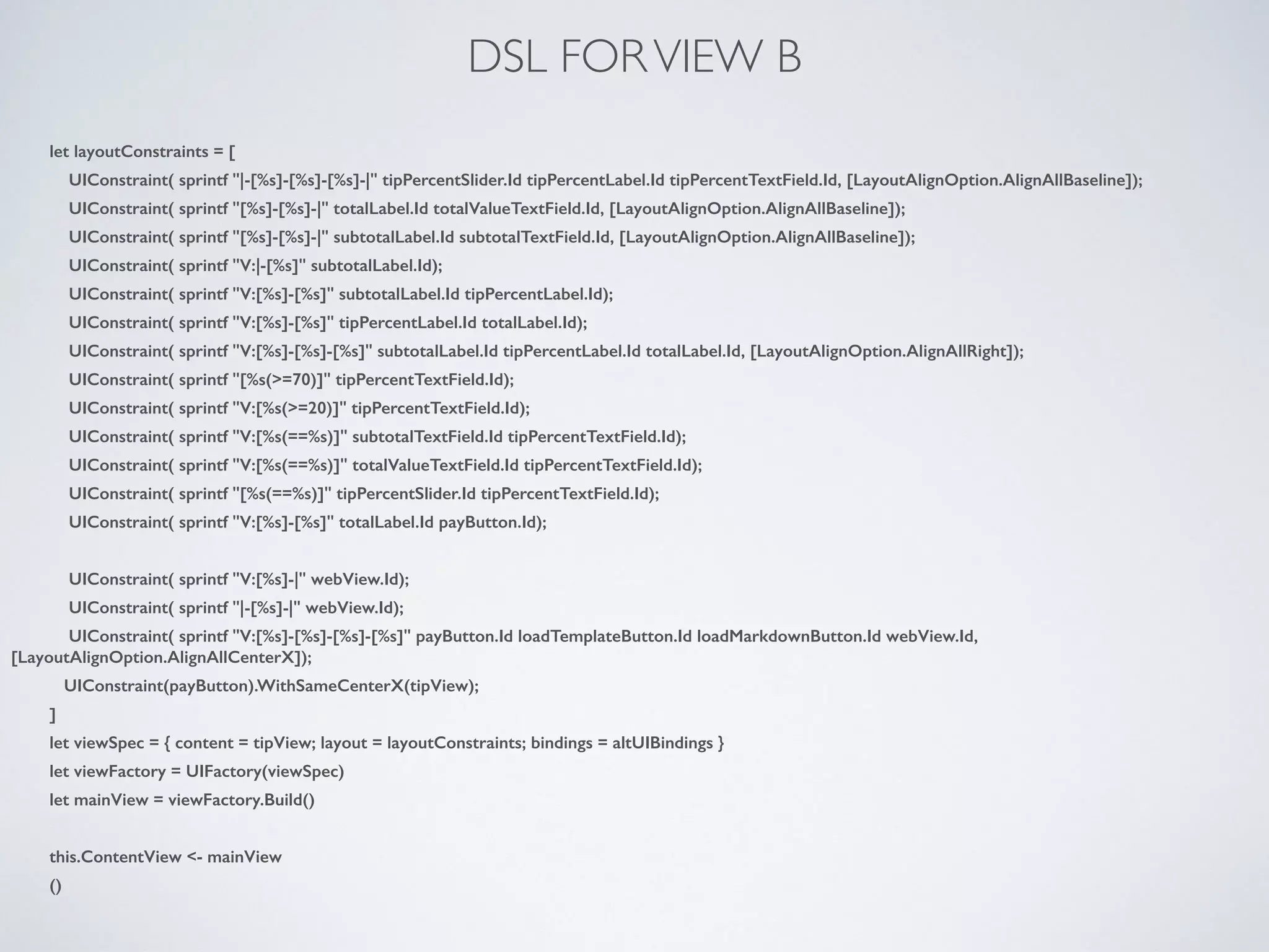 DSL FORVIEW B
let layoutConstraints = [
UIConstraint( sprintf "|-[%s]-[%s]-[%s]-|" tipPercentSlider.Id tipPercentLabel.Id tipPercentTextField.Id, [LayoutAlignOption.AlignAllBaseline]);
UIConstraint( sprintf "[%s]-[%s]-|" totalLabel.Id totalValueTextField.Id, [LayoutAlignOption.AlignAllBaseline]);
UIConstraint( sprintf "[%s]-[%s]-|" subtotalLabel.Id subtotalTextField.Id, [LayoutAlignOption.AlignAllBaseline]);
UIConstraint( sprintf "V:|-[%s]" subtotalLabel.Id);
UIConstraint( sprintf "V:[%s]-[%s]" subtotalLabel.Id tipPercentLabel.Id);
UIConstraint( sprintf "V:[%s]-[%s]" tipPercentLabel.Id totalLabel.Id);
UIConstraint( sprintf "V:[%s]-[%s]-[%s]" subtotalLabel.Id tipPercentLabel.Id totalLabel.Id, [LayoutAlignOption.AlignAllRight]);
UIConstraint( sprintf "[%s(>=70)]" tipPercentTextField.Id);
UIConstraint( sprintf "V:[%s(>=20)]" tipPercentTextField.Id);
UIConstraint( sprintf "V:[%s(==%s)]" subtotalTextField.Id tipPercentTextField.Id);
UIConstraint( sprintf "V:[%s(==%s)]" totalValueTextField.Id tipPercentTextField.Id);
UIConstraint( sprintf "[%s(==%s)]" tipPercentSlider.Id tipPercentTextField.Id);
UIConstraint( sprintf "V:[%s]-[%s]" totalLabel.Id payButton.Id);
!
UIConstraint( sprintf "V:[%s]-|" webView.Id);
UIConstraint( sprintf "|-[%s]-|" webView.Id);
UIConstraint( sprintf "V:[%s]-[%s]-[%s]-[%s]" payButton.Id loadTemplateButton.Id loadMarkdownButton.Id webView.Id,
[LayoutAlignOption.AlignAllCenterX]);
UIConstraint(payButton).WithSameCenterX(tipView);
]
let viewSpec = { content = tipView; layout = layoutConstraints; bindings = altUIBindings }
let viewFactory = UIFactory(viewSpec)
let mainView = viewFactory.Build()
!
this.ContentView <- mainView
()
 