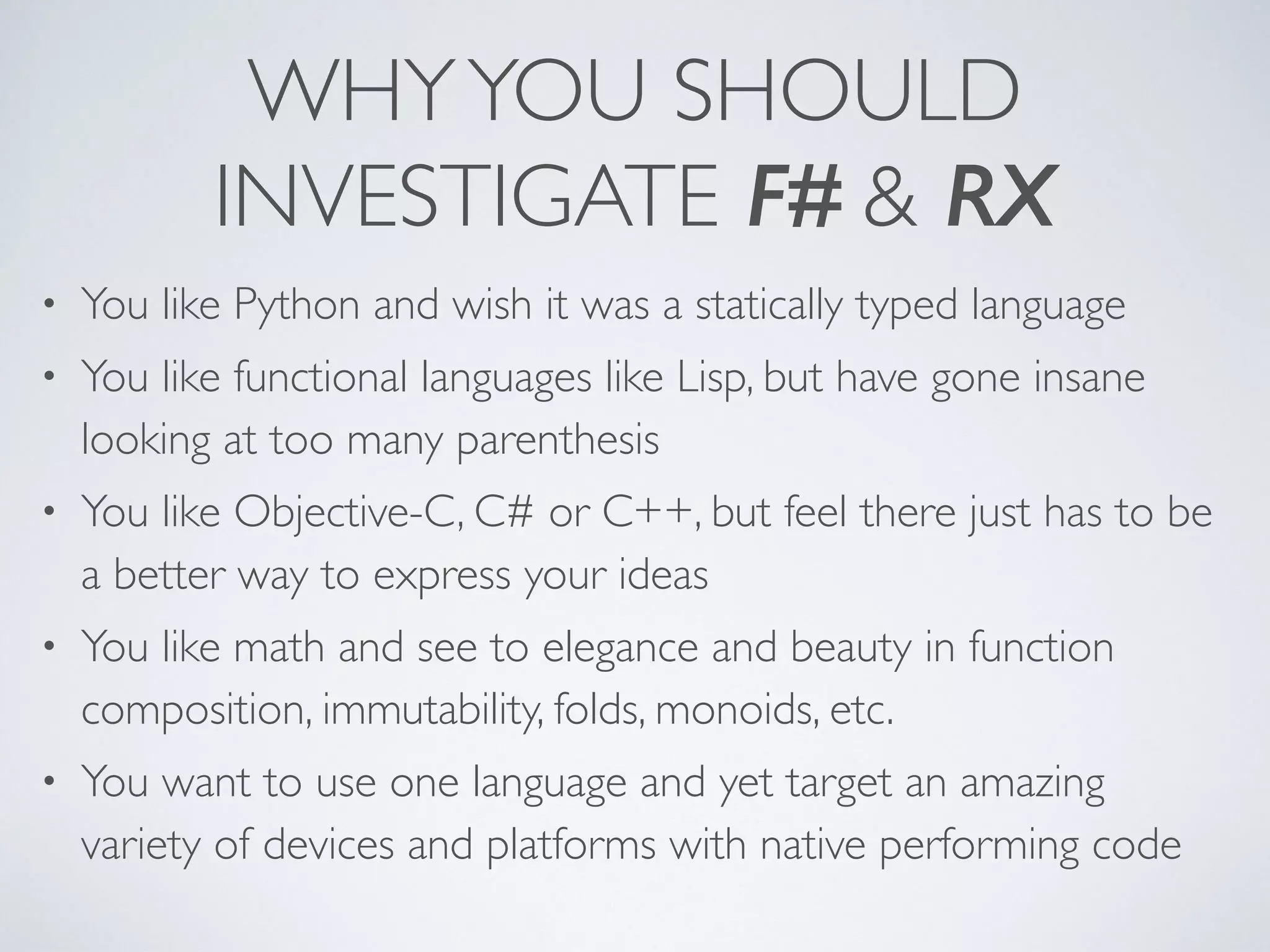 WHYYOU SHOULD
INVESTIGATE F# & RX
• You like Python and wish it was a statically typed language	

• You like functional languages like Lisp, but have gone insane
looking at too many parenthesis	

• You like Objective-C, C# or C++, but feel there just has to be
a better way to express your ideas	

• You like math and see to elegance and beauty in function
composition, immutability, folds, monoids, etc.	

• You want to use one language and yet target an amazing
variety of devices and platforms with native performing code
 