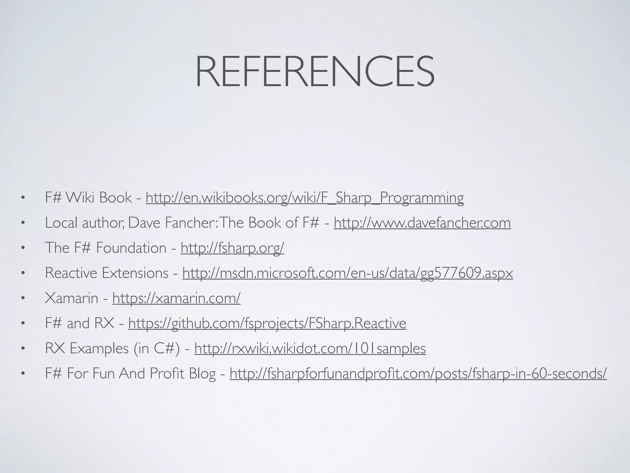 REFERENCES
• F# Wiki Book - http://en.wikibooks.org/wiki/F_Sharp_Programming	

• Local author, Dave Fancher:The Book of F# - http://www.davefancher.com	

• The F# Foundation - http://fsharp.org/	

• Reactive Extensions - http://msdn.microsoft.com/en-us/data/gg577609.aspx	

• Xamarin - https://xamarin.com/	

• F# and RX - https://github.com/fsprojects/FSharp.Reactive	

• RX Examples (in C#) - http://rxwiki.wikidot.com/101samples	

• F# For Fun And Proﬁt Blog - http://fsharpforfunandproﬁt.com/posts/fsharp-in-60-seconds/
 