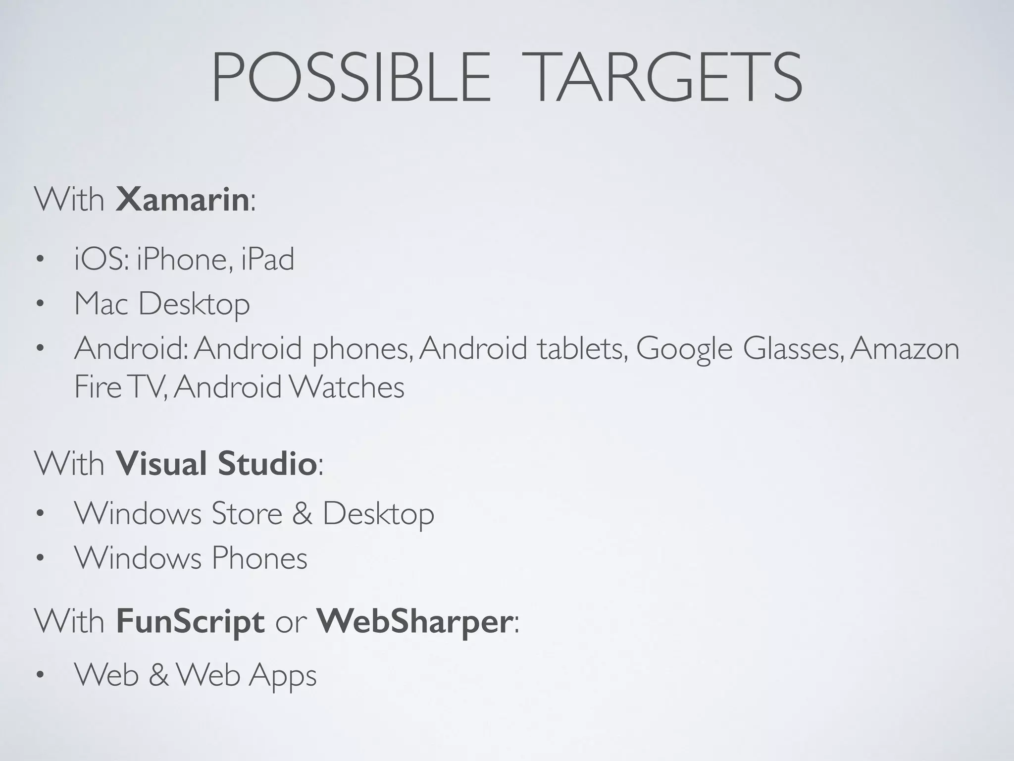 POSSIBLE TARGETS
• iOS: iPhone, iPad	

• Mac Desktop	

• Android:Android phones,Android tablets, Google Glasses,Amazon
FireTV,Android Watches
With Xamarin:
With Visual Studio:
• Windows Store & Desktop	

• Windows Phones
With FunScript or WebSharper:
• Web & Web Apps
 