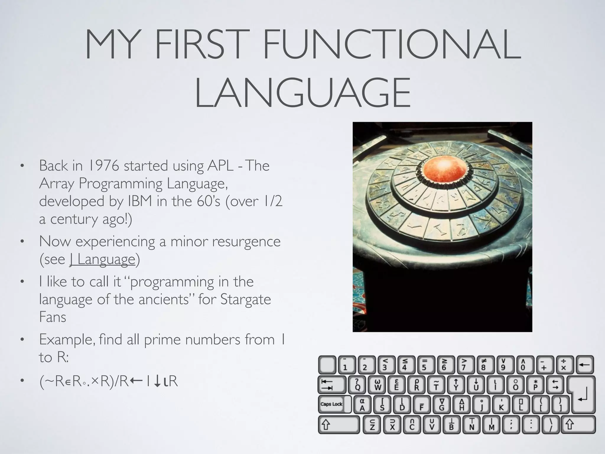 MY FIRST FUNCTIONAL
LANGUAGE
• Back in 1976 started using APL -The
Array Programming Language,
developed by IBM in the 60’s (over 1/2
a century ago!)	

• Now experiencing a minor resurgence
(see J Language)	

• I like to call it “programming in the
language of the ancients” for Stargate
Fans	

• Example, ﬁnd all prime numbers from 1
to R: 	

• (~R∊R∘.×R)/R←1↓ιR
 