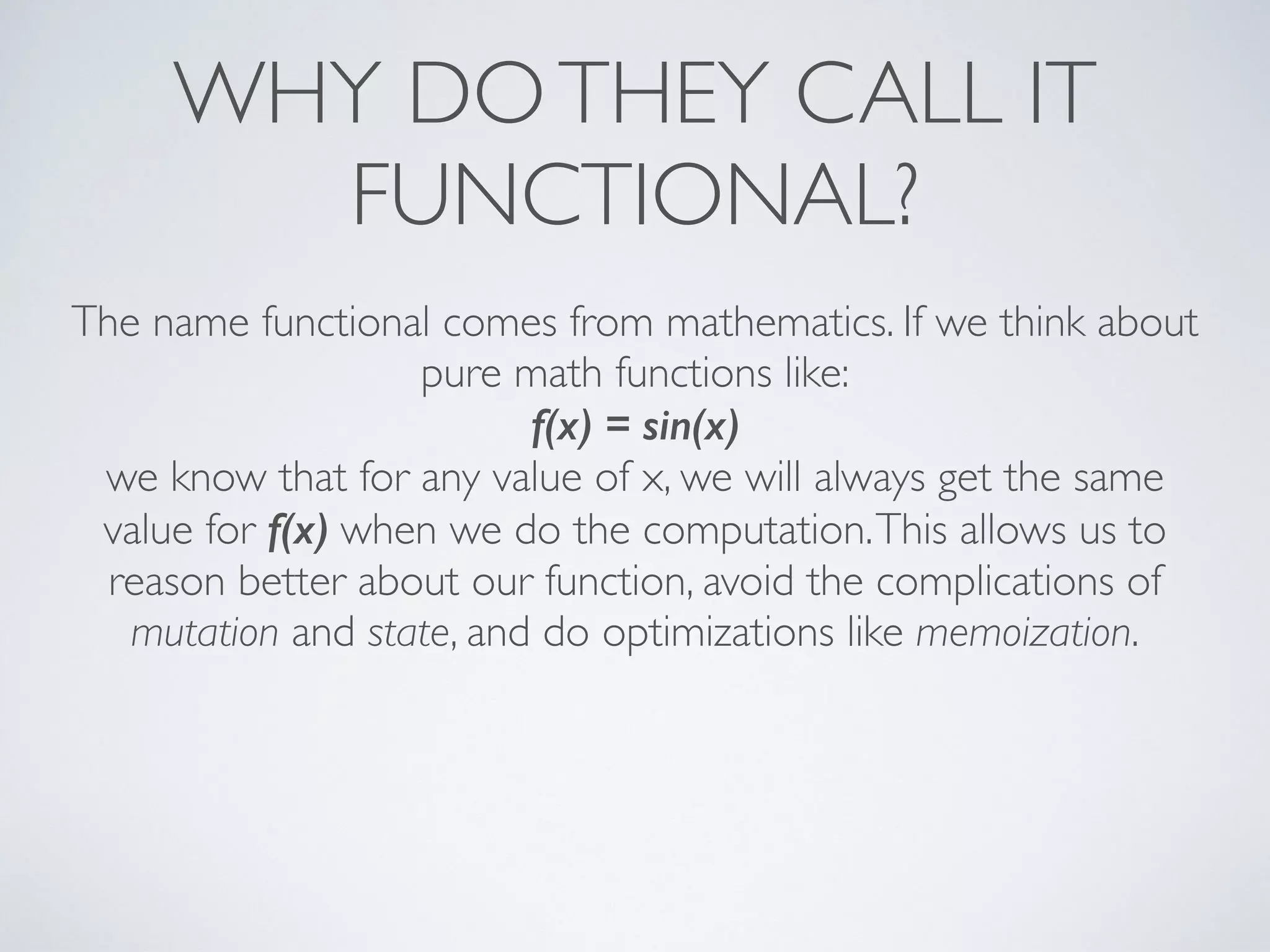 WHY DOTHEY CALL IT
FUNCTIONAL?
The name functional comes from mathematics. If we think about
pure math functions like:	

f(x) = sin(x)
we know that for any value of x, we will always get the same
value for f(x) when we do the computation.This allows us to
reason better about our function, avoid the complications of
mutation and state, and do optimizations like memoization.
 