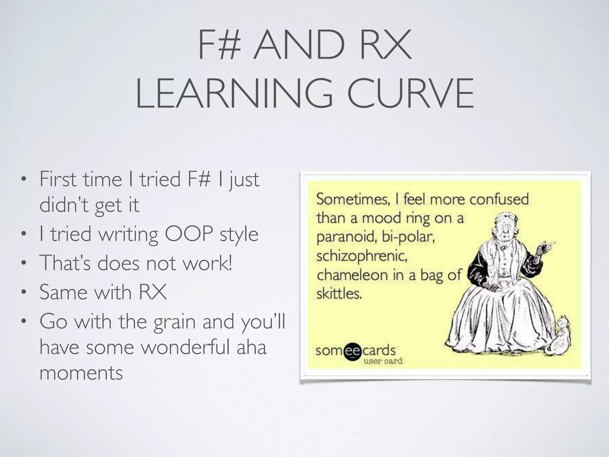 F# AND RX	

LEARNING CURVE
• First time I tried F# I just
didn’t get it	

• I tried writing OOP style	

• That’s does not work!	

• Same with RX	

• Go with the grain and you’ll
have some wonderful aha
moments
 