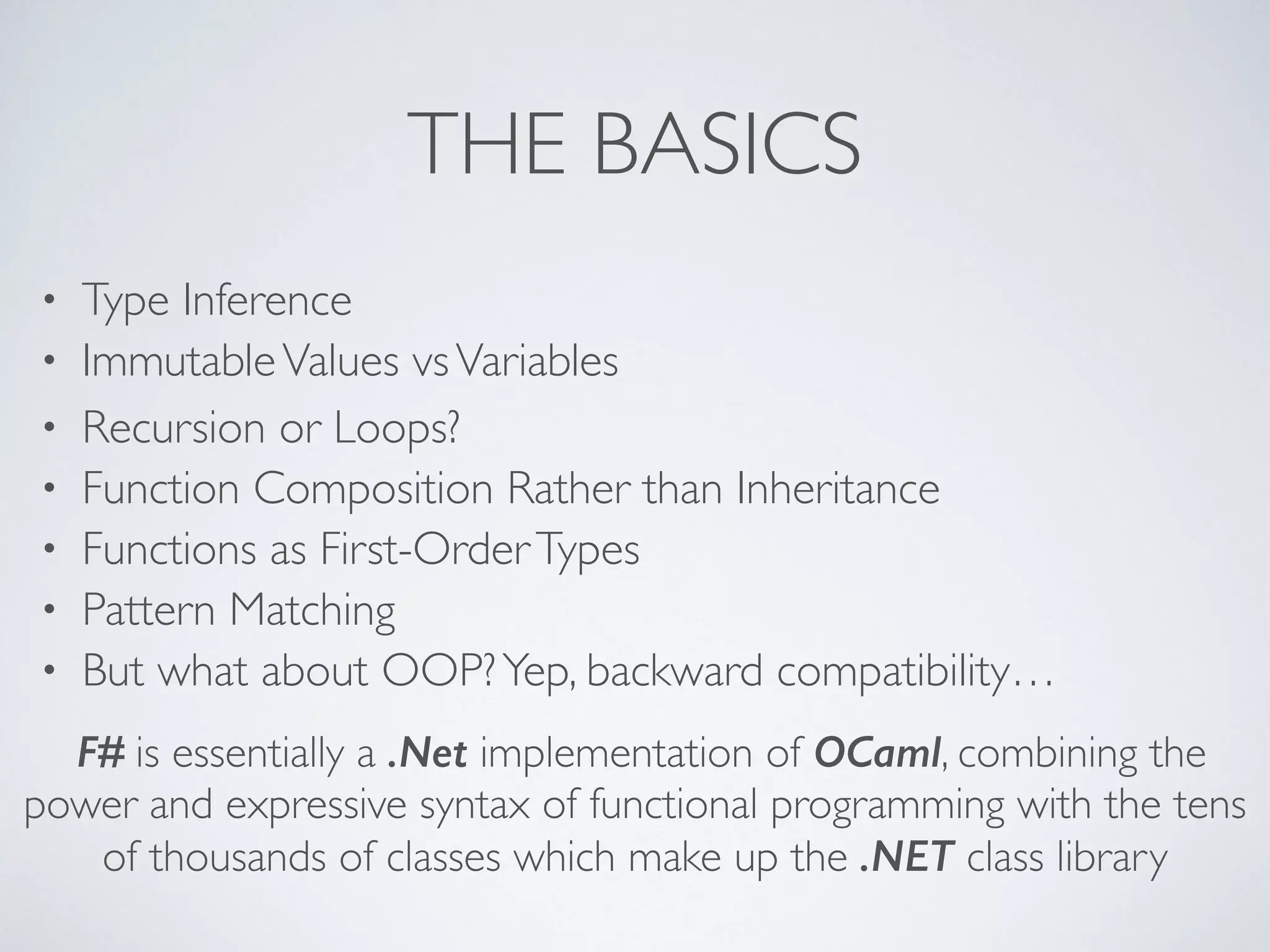 THE BASICS
• Type Inference	

• ImmutableValues vsVariables	

• Recursion or Loops?	

• Function Composition Rather than Inheritance	

• Functions as First-OrderTypes	

• Pattern Matching	

• But what about OOP?Yep, backward compatibility…
F# is essentially a .Net implementation of OCaml, combining the
power and expressive syntax of functional programming with the tens
of thousands of classes which make up the .NET class library
 