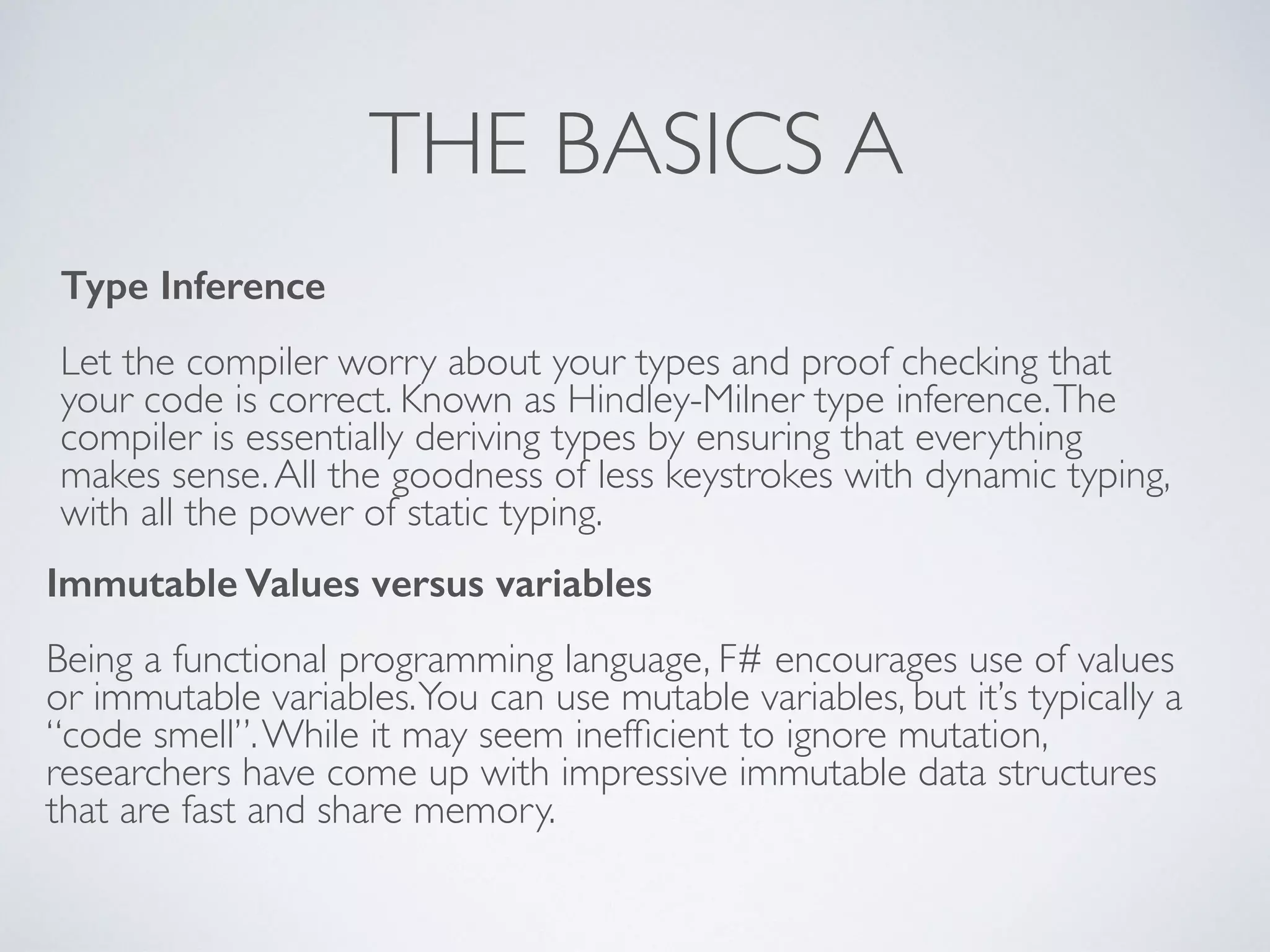 THE BASICS A
Type Inference
!
Let the compiler worry about your types and proof checking that
your code is correct. Known as Hindley-Milner type inference.The
compiler is essentially deriving types by ensuring that everything
makes sense.All the goodness of less keystrokes with dynamic typing,
with all the power of static typing.
Immutable Values versus variables
!
Being a functional programming language, F# encourages use of values
or immutable variables.You can use mutable variables, but it’s typically a
“code smell”.While it may seem inefﬁcient to ignore mutation,
researchers have come up with impressive immutable data structures
that are fast and share memory.
 