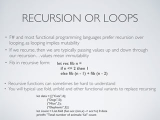 RECURSION OR LOOPS
• F# and most functional programming languages prefer recursion over
looping, as looping implies mutability	

• If we recurse, then we are typically passing values up and down through
our recursion…values mean immutability	

• Fib in recursive form: let rec ﬁb n =
if n <= 2 then 1
else ﬁb (n - 1) + ﬁb (n - 2)
• Recursive functions can sometimes be hard to understand	

• You will typical use fold, unfold and other functional variants to replace recursing
let data = [("Cats",4);
("Dogs",5);
("Mice",3);
("Elephants",2)]
let count = List.fold (fun acc (nm,x) -> acc+x) 0 data
printfn "Total number of animals: %d" count
 