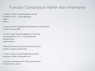Function Composition Rather than Inheritance
// create an "adder" by partial application of add
let add42 = (+) 42 // partial application
add42 1
add42 3
!
// create a new list by applying the add42 function to each element
[1;2;3] |> List.map add42
!
// create a "tester" by partial application of "less than"
let twoIsLessThan = (<) 2 // partial application
twoIsLessThan 1
twoIsLessThan 3
!
// ﬁlter each element with the twoIsLessThan function
[1;2;3] |> List.ﬁlter twoIsLessThan
!
// create a "printer" by partial application of printfn
let printer = printfn "printing param=%i"
!
// loop over each element and call the printer function
[1;2;3] |> List.iter printer
 