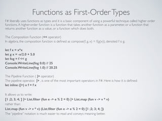 Functions as First-OrderTypes
F# liberally uses functions as types and it is a basic component of using a powerful technique called higher order
functions.A higher-order function is a function that takes another function as a parameter, or a function that
returns another function as a value, or a function which does both.	

!
The Composition Function (<< operator)	

In algebra, the composition function is deﬁned as compose(f, g, x) = f(g(x)), denoted f o g.	

!
let f x = x*x
let g x = -x/2.0 + 5.0
let fog = f << g
Console.WriteLine(fog 0.0) // 25
Console.WriteLine(fog 1.0) // 20.25
!
The Pipeline Function ( |> operator)	

The pipeline operator, |> , is one of the most important operators in F#. Here is how it is deﬁned:	

let inline (|>) x f = f x
!
It allows us to write:	

[1 ;2; 3; 4; ] |> List.ﬁlter (fun e -> e % 2 = 0) |> List.map (fun v -> v * v)
rather than:	

List.map (fun v -> v * v) (List.ﬁlter (fun e -> e % 2 = 0) [1 ;2; 3; 4; ])
The “pipeline” notation is much easier to read and conveys meaning better.
 