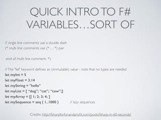QUICK INTROTO F#	

VARIABLES…SORT OF
// single line comments use a double slash	

(* multi line comments use (* . . . *) pair	

!
-end of multi line comment- *)	

!
//The "let" keyword deﬁnes an (immutable) value - note that no types are needed	

let myInt = 5
let myFloat = 3.14
let myString = "hello" 	

let myList = [ “dog”; “cat”; “cow”;]
let myArray = [| 1; 2; 3; 4; ]
let mySequence = seq { 1..1000 } // lazy sequences
Credits: http://fsharpforfunandproﬁt.com/posts/fsharp-in-60-seconds/
 
