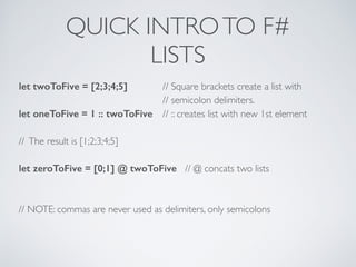 QUICK INTROTO F#	

LISTS
let twoToFive = [2;3;4;5] 	

 // Square brackets create a list with	

	

	

 	

 	

 // semicolon delimiters.	

let oneToFive = 1 :: twoToFive 	

 // :: creates list with new 1st element	

!
// The result is [1;2;3;4;5]	

!
let zeroToFive = [0;1] @ twoToFive // @ concats two lists	

!
!
// NOTE: commas are never used as delimiters, only semicolons	

!
 