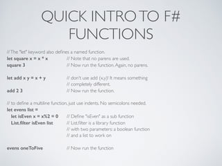 QUICK INTROTO F#	

FUNCTIONS
//The "let" keyword also deﬁnes a named function.	

let square x = x * x 	

 // Note that no parens are used.	

square 3 	

	

 // Now run the function.Again, no parens.	

!
let add x y = x + y 	

 // don't use add (x,y)! It means something	

	

 	

 // completely different.	

add 2 3 	

 	

 // Now run the function.	

!
// to deﬁne a multiline function, just use indents. No semicolons needed.	

let evens list =
let isEven x = x%2 = 0 	

// Deﬁne "isEven" as a sub function	

List.ﬁlter isEven list 	

 // List.ﬁlter is a library function	

	

 	

 // with two parameters: a boolean function	

	

 	

 // and a list to work on	

!
evens oneToFive 	

 // Now run the function
 