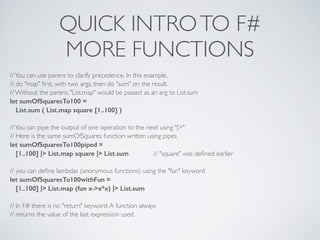 QUICK INTROTO F#	

MORE FUNCTIONS
//You can use parens to clarify precedence. In this example,	

// do "map" ﬁrst, with two args, then do "sum" on the result.	

// Without the parens, "List.map" would be passed as an arg to List.sum	

let sumOfSquaresTo100 =
List.sum ( List.map square [1..100] )
!
//You can pipe the output of one operation to the next using "|>"	

// Here is the same sumOfSquares function written using pipes	

let sumOfSquaresTo100piped =
[1..100] |> List.map square |> List.sum 	

 	

 // "square" was deﬁned earlier	

!
// you can deﬁne lambdas (anonymous functions) using the "fun" keyword	

let sumOfSquaresTo100withFun =
[1..100] |> List.map (fun x->x*x) |> List.sum
!
// In F# there is no "return" keyword.A function always	

// returns the value of the last expression used.
 