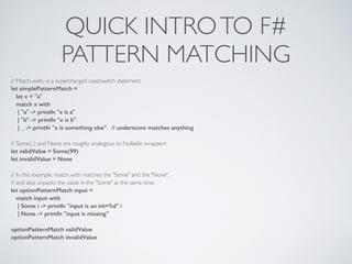 QUICK INTROTO F#	

PATTERN MATCHING
// Match..with.. is a supercharged case/switch statement.	

let simplePatternMatch =
let x = "a"
match x with
| "a" -> printfn "x is a"
| "b" -> printfn "x is b"
| _ -> printfn "x is something else" // underscore matches anything
!
// Some(..) and None are roughly analogous to Nullable wrappers	

let validValue = Some(99)
let invalidValue = None
!
// In this example, match..with matches the "Some" and the "None",	

// and also unpacks the value in the "Some" at the same time.	

let optionPatternMatch input =
match input with
| Some i -> printfn "input is an int=%d" i
| None -> printfn "input is missing"
!
optionPatternMatch validValue
optionPatternMatch invalidValue
 
