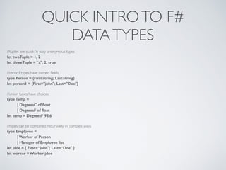 QUICK INTROTO F#	

DATATYPES
//tuples are quick 'n easy anonymous types	

let twoTuple = 1, 2
let threeTuple = “a", 2, true
!
//record types have named ﬁelds	

type Person = {First:string; Last:string}
let person1 = {First="john"; Last="Doe"}
!
//union types have choices	

type Temp =
| DegreesC of ﬂoat
| DegreesF of ﬂoat
let temp = DegreesF 98.6
!
//types can be combined recursively in complex ways	

type Employee =
| Worker of Person
| Manager of Employee list
let jdoe = { First=“John"; Last=“Doe" }
let worker = Worker jdoe
 