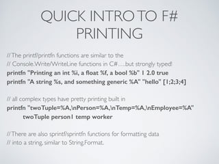 QUICK INTROTO F#	

PRINTING
//The printf/printfn functions are similar to the	

// Console.Write/WriteLine functions in C#….but strongly typed!	

printfn "Printing an int %i, a ﬂoat %f, a bool %b" 1 2.0 true
printfn "A string %s, and something generic %A" "hello" [1;2;3;4]
!
// all complex types have pretty printing built in	

printfn "twoTuple=%A,nPerson=%A,nTemp=%A,nEmployee=%A"
twoTuple person1 temp worker
!
//There are also sprintf/sprintfn functions for formatting data	

// into a string, similar to String.Format.
 