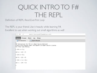 QUICK INTROTO F#	

THE REPL
Deﬁnition of REPL: Read-Eval-Print Loop	

!
The REPL is your friend. Use it heavily while learning F#. 	

Excellent to use when working out small algorithms as well
 